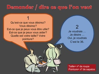1

Qu’est-ce que vous désirez?
Vous désirez?
Est-ce que je peux vous être utile?
Est-ce que je peux vous aider?
Quelle est votre taille? Votre
pointure?

2

Je voudrais …
Je désire …
Oui, je voudrais
C’est le 36.

Taille= nº da roupa
Pointure= nº de sapatos

 