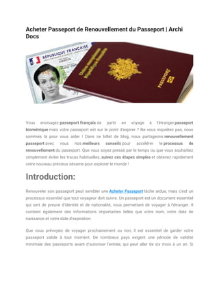 Acheter Passeport de Renouvellement du Passeport | Archi
Docs
Vous envisagez passeport français de partir en voyage à l'étranger,passeport
biométrique mais votre passeport est sur le point d'expirer ? Ne vous inquiétez pas, nous
sommes là pour vous aider ! Dans ce billet de blog, nous partageons renouvellement
passeport avec vous nos meilleurs conseils pour accélérer le processus de
renouvellement du passeport. Que vous soyez pressé par le temps ou que vous souhaitiez
simplement éviter les tracas habituelles, suivez ces étapes simples et obtenez rapidement
votre nouveau précieux sésame pour explorer le monde !
Introduction:
Renouveler son passeport peut sembler une Acheter Passeport tâche ardue, mais c'est un
processus essentiel que tout voyageur doit suivre. Un passeport est un document essentiel
qui sert de preuve d'identité et de nationalité, vous permettant de voyager à l'étranger. Il
contient également des informations importantes telles que votre nom, votre date de
naissance et votre date d'expiration.
Que vous prévoyiez de voyager prochainement ou non, il est essentiel de garder votre
passeport valide à tout moment. De nombreux pays exigent une période de validité
minimale des passeports avant d'autoriser l'entrée, qui peut aller de six mois à un an. Si
 