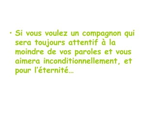 Si vous voulez un compagnon qui sera toujours attentif à la moindre de vos paroles et vous aimera inconditionnellement, et pour l’éternité… 