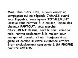 Mais, d’un autre côté, si vous voulez un compagnon qui ne réponde JAMAIS quand vous l’appelez, vous ignore TOTALEMENT lorsque vous rentrez à la maison, laisse des cheveux PARTOUT, vous marche CARREMENT dessus, sort le soir, voire la nuit, rentre seulement à la maison pour manger et dormir, et agit toujours à sa guise et comme si votre existence entière était exclusivement consacrée à SA PROPRE SATISFACTION… 