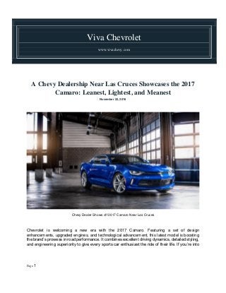 Viva Chevrolet
www.vivachevy.com
Page 1
A Chevy Dealership Near Las Cruces Showcases the 2017
Camaro: Leanest, Lightest, and Meanest
November 22, 2016
Chevy Dealer Shows off 2017 Camaro Near Las Cruces
Chevrolet is welcoming a new era with the 2017 Camaro. Featuring a set of design
enhancements, upgraded engines, and technological advancement, this latest model is boosting
the brand’s prowess in road performance. It combines excellent driving dynamics, detailed styling,
and engineering superiority to give every sports car enthusiast the ride of their life. If you’re into
 