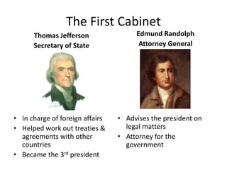 The First Cabinet
Thomas Jefferson
Secretary of State
• In charge of foreign affairs
• Helped work out treaties &
agreements with other
countries
• Became the 3rd president
Edmund Randolph
Attorney General
• Advises the president on
legal matters
• Attorney for the
government
 