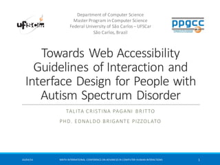 Towards	
  Web	
  Accessibility	
  
Guidelines	
  of	
  Interaction	
  and	
  
Interface	
  Design	
  for	
  People	
  with	
  
Autism	
  Spectrum	
  Disorder
TALITA CRISTINA	
  PAGANI BRITTO
PHD.	
  EDNALDO BRIGANTE PIZZOLATO
Department	
  of	
  Computer	
  Science
Master	
  Program	
  in	
  Computer	
  Science
Federal	
  University	
  of	
  São	
  Carlos	
  – UFSCar
São	
  Carlos,	
  Brazil
26/04/16 NINTH	
  INTERNATIONAL	
  CONFERENCE	
  ON	
  ADVANCES	
  IN	
  COMPUTER-­‐HUMAN	
  INTERACTIONS 1
 