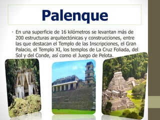 • En una superficie de 16 kilómetros se levantan más de
200 estructuras arquitectónicas y construcciones, entre
las que destacan el Templo de las Inscripciones, el Gran
Palacio, el Templo XI, los templos de La Cruz Foliada, del
Sol y del Conde, así como el Juego de Pelota.
Palenque
 