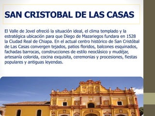 SAN CRISTOBAL DE LAS CASAS
El Valle de Jovel ofreció la situación ideal, el clima templado y la
estratégica ubicación para que Diego de Mazariegos fundara en 1528
la Ciudad Real de Chiapa. En el actual centro histórico de San Cristóbal
de Las Casas convergen tejados, patios floridos, balcones esquinados,
fachadas barrocas, construcciones de estilo neoclásico y mudéjar,
artesanía colorida, cocina exquisita, ceremonias y procesiones, fiestas
populares y antiguas leyendas.
 