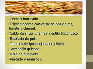 Cochito horneado
Frijoles negros con carne salada de res,
tanate y chumul,
Caldo de shuti, chanfaina estilo Soconusco,
Estofado de pollo.
Tamales de iguana,jacuane,chipilin.
 Armadillo guisado.
Mole de guajolote .
Pescado y mariscos.
 