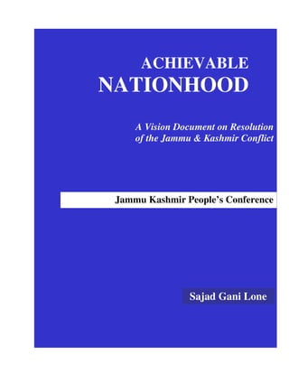 ACHIEVABLE
NATIONHOOD
     A Vision Document on Resolution
     of the Jammu & Kashmir Conflict




 Jammu Kashmir People’s Conference




                 Sajad Gani Lone
 