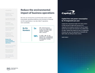 11
11
Capital One cuts power consumption
by 10 megawatts per year
Capital One migrated all eight of its data centers
to AWS during an eight-year journey. As it
migrated, the company recycled 41 tons of copper
and 62 tons of steel and removed 13.5 million feet
of cable. Capital One expects to save 10 megawatts
of power per year, the equivalent of 650,000 LED
light bulbs, by exiting its data centers.
Learn more ›
Reduce the environmental
impact of business operations
Not only can moving from on-premises data centers to AWS
bring greater operational efficiency and innovation to financial
services organizations, it can also make IT operations
more sustainable.
By the
Numbers
5x AWS infrastructure
is up to 5 times more
energy efficient than
typical European
data centers5
90% In 2022, 90% of the
electricity consumed by
Amazon was attributable
to renewable energy
sources5
Introduction
Financial services
build for the
future on AWS
Accelerate
innovation and
speed-to-market
Deliver frictionless
and personalized
experiences
Enable security,
compliance,
and operational
resilience at scale
Reduce the
environmental
impact of business
operations
Best practices to
accelerate cloud
transformation
Move faster and
more confidently
with AWS
Increase operational
efficiency and agility
Explore the potential
of generative AI
 