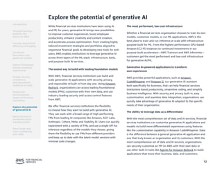 12
Explore the potential of generative AI
While financial services institutions have been using AI
and ML for years, generative AI brings new possibilities
to improve customer experiences, boost employee
productivity, enhance creativity and content creation,
and accelerate process optimization. From creating highly
tailored investment strategies and portfolios aligned to
responsive financial goals to developing new tools for end-
users, AWS enables institutions to leverage generative AI
across three layers of the ML stack: infrastructure, tools,
and purpose-built AI services.
The easiest way to build with leading foundation models
With AWS, financial services institutions can build and
scale generative AI applications with security, privacy,
and responsible AI built in from day one. Using Amazon
Bedrock, organizations can access leading foundational
models (FMs), customize with their own data, and use
industry-leading security and access control features
from AWS.
We offer financial services institutions the flexibility
to choose how they want to build with generative AI.
They can work with a broad range of high-performing
FMs from leading AI companies like Amazon, AI21 Labs,
Anthropic, Cohere, Meta, and Stability AI. Users can quickly
experiment with a variety of FMs, and use a single API for
inference regardless of the models they choose, giving
them the flexibility to use FMs from different providers
and keep up to date with the latest model versions with
minimal code changes.
The most performant, low-cost infrastructure
Whether a financial services organization chooses to train its own
models, customize models, or run ML applications, AWS is the
best place to train and run inference at scale with infrastructure
purpose-built for ML. From the highest performance GPU-based
Amazon EC2 P5 instances to continued investments in our
purpose-built accelerators—AWS Trainium and AWS Inferentia—
customers get the most performant and low-cost infrastructure
for generative AI/ML.
Generative AI-powered applications to transform
user experiences
AWS provides powerful applications, such as Amazon
CodeWhisperer and Amazon Q, our generative AI assistant
built specifically for business, that can help financial services
institutions boost productivity, streamline coding, and simplify
business intelligence. With security and privacy built in, easy
customization, and seamless data integration, organizations can
quickly take advantage of generative AI adapted to the specific
needs of their organization.
The ability to leverage data as a differentiator
With the most comprehensive set of data and AI services, financial
services institutions can customize generative AI applications and
models to build more differentiated experiences using features
like the customization capability in Amazon CodeWhisperer. Data
is the difference between a general generative AI application and
one that truly knows an organization and its customers. With the
most comprehensive set of data and AI services, organizations
can securely customize an FM on AWS with their own data or
use other built-in tools like Agents for Amazon Bedrock to build
applications that know their business, data, and customers.
Introduction
Financial services
build for the
future on AWS
Accelerate
innovation and
speed-to-market
Deliver frictionless
and personalized
experiences
Enable security,
compliance,
and operational
resilience at scale
Reduce the
environmental
impact of business
operations
Best practices to
accelerate cloud
transformation
Move faster and
more confidently
with AWS
Increase operational
efficiency and agility
Explore the potential
of generative AI
 