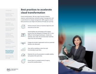 13
Best practices to accelerate
cloud transformation
Cloud transformation, like any major business initiative,
requires careful planning, consistent project management, and
a commitment to change management. AWS suggests several
best practices as you begin and advance through your journey.
Achieve extreme clarity on business objectives and
outcomes at the start.
Avoid building new technology to fit a legacy
process that was designed to manage risk in a very
different technological landscape—modernize,
optimize, and create new processes that maximize
value from the technology.
Engage the broader organization and turn potential
blockers into advocates.
Start with an ambitious vision but work
incrementally to get there.
Optimize the use of automation to enable stability
and speed at the same time.
Ensure there is a constant sense of urgency
around the transformation.
13
Introduction
Financial services
build for the
future on AWS
Accelerate
innovation and
speed-to-market
Deliver frictionless
and personalized
experiences
Enable security,
compliance,
and operational
resilience at scale
Reduce the
environmental
impact of business
operations
Best practices to
accelerate cloud
transformation
Move faster and
more confidently
with AWS
Increase operational
efficiency and agility
Explore the potential
of generative AI
 
