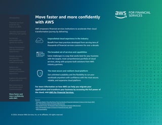 © 2024, Amazon Web Services, Inc. or its affiliates. All rights reserved.
Move faster and more confidently
with AWS
AWS empowers financial services institutions to accelerate their cloud
transformation journey by delivering:
For more information on how AWS can help you migrate your
applications and transform your business by accessing the full power of
the cloud, visit AWS for Financial Services.
Unparalleled cloud experience in the industry
Benefit from best practices developed from serving tens of
thousands of financial services customers for over a decade.
The most secure and resilient cloud platform
Get unlimited scalability and the flexibility to run your
workloads anywhere with confidence with the most secure,
reliable, and expansive cloud platform.
The broadest set of services and capabilities
Solve challenges in a way that works best for your business
with the largest, most comprehensive portfolio of cloud
services, along with purpose-built solutions from AWS
industry partners.
Sources:
1
McKinsey Digital, Three Big Moves That Can Decide A Financial Institution’s Future in the Cloud, 2022
2
IDC – The Business Value of Amazon Web Services
3
The Hackett Group, The Business Value of Migration to Amazon Web Services
4
GLG, The Business Impact of Cloud in Financial Services, 2023
5
AWS Sustainability
Introduction
Financial services
build for the
future on AWS
Accelerate
innovation and
speed-to-market
Deliver frictionless
and personalized
experiences
Enable security,
compliance,
and operational
resilience at scale
Reduce the
environmental
impact of business
operations
Best practices to
accelerate cloud
transformation
Move faster and
more confidently
with AWS
Increase operational
efficiency and agility
Explore the potential
of generative AI
 