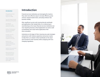 3
Introduction
Financial services institutions are leveraging the cloud as
they seek more effective ways to increase efficiency, grow
revenue, expand market share, and easily embrace new
business models.
After significant success with moving discrete workloads
and applications that needed little or no refactoring or
rearchitecting to the cloud, financial services institutions are
now migrating business-critical applications at scale as well
as developing new cloud-native applications that
drive innovation.
Institutions at all stages of their cloud journey seek strategies
and partners with industry experience and proven results
to help them run mission-critical workloads on the cloud
and innovate for their business while complying with ever-
changing regulations.
Introduction
Financial services
build for the
future on AWS
Accelerate
innovation and
speed-to-market
Deliver frictionless
and personalized
experiences
Enable security,
compliance,
and operational
resilience at scale
Reduce the
environmental
impact of business
operations
Best practices to
accelerate cloud
transformation
Move faster and
more confidently
with AWS
Increase operational
efficiency and agility
Explore the potential
of generative AI
3
 