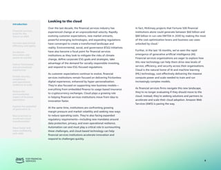 4
Looking to the cloud
Over the last decade, the financial services industry has
experienced change at an unprecedented velocity. Rapidly
evolving customer expectations, new market entrants,
powerful emerging technologies, and expanding regulations
have converged to create a transformed landscape and
reality. Environmental, social, and governance (ESG) initiatives
have also become a focal point for financial services
institutions as they look to mitigate the risks of climate
change, define corporate ESG goals and strategies, take
advantage of the demand for socially responsible investing,
and respond to new ESG-focused regulations.
As customer expectations continue to evolve, financial
services institutions remain focused on delivering frictionless
digital experiences, enhanced by hyper-personalization.
They’re also focused on supporting new business models—
everything from embedded finance to usage-based insurance
to cryptocurrency exchanges. Cloud plays a growing role
in helping financial services institutions move from idea to
innovation faster.
At the same time, institutions are confronting growing
margin pressure and market volatility and seeking new ways
to reduce operating costs. They’re also facing expanded
regulatory requirements—including new mandates around
data protection, privacy, and even operational resilience.
Automation can and must play a critical role in surmounting
these challenges, and cloud-based technology can help
financial services institutions accelerate innovation and
respond to challenges quickly.
In fact, McKinsey projects that Fortune 500 financial
institutions alone could generate between $60 billion and
$80 billion in run-rate EBITDA in 2030 by making the most
of the cost-optimization levers and business use cases
unlocked by cloud.1
Further, in the last 18 months, we’ve seen the rapid
emergence of generative artificial intelligence (AI).
Financial services organizations are eager to explore how
this new technology can help them drive new levels of
service, efficiency, and security across their organizations.
Cloud is the natural home of AI and machine learning
(ML) technology, cost-effectively delivering the massive
compute power and scale needed to train and run
increasingly complex models.
As financial services firms navigate this new landscape,
they’re no longer evaluating if they should move to the
cloud. Instead, they’re seeking solutions and partners to
accelerate and scale their cloud adoption. Amazon Web
Services (AWS) is paving the way.
Introduction
Financial services
build for the
future on AWS
Accelerate
innovation and
speed-to-market
Deliver frictionless
and personalized
experiences
Enable security,
compliance,
and operational
resilience at scale
Reduce the
environmental
impact of business
operations
Best practices to
accelerate cloud
transformation
Move faster and
more confidently
with AWS
Increase operational
efficiency and agility
Explore the potential
of generative AI
 
