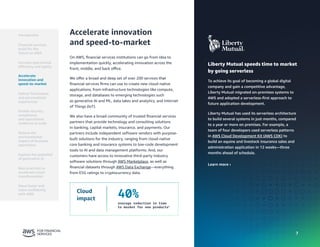 7
7
Liberty Mutual speeds time to market
by going serverless
To achieve its goal of becoming a global digital
company and gain a competitive advantage,
Liberty Mutual migrated on-premises systems to
AWS and adopted a serverless-first approach to
future application development.
Liberty Mutual has used its serverless architecture
to build several systems in just months, compared
to a year or more on premises. For example, a
team of four developers used serverless patterns
in AWS Cloud Development Kit (AWS CDK) to
build an equine and livestock insurance sales and
administration application in 12 weeks—three
months ahead of schedule.
Learn more ›
Accelerate innovation
and speed-to-market
On AWS, financial services institutions can go from idea to
implementation quickly, accelerating innovation across the
front, middle, and back office.
We offer a broad and deep set of over 200 services that
financial services firms can use to create new cloud-native
applications, from infrastructure technologies like compute,
storage, and databases to emerging technologies such
as generative AI and ML, data lakes and analytics, and Internet
of Things (IoT).
We also have a broad community of trusted financial services
partners that provide technology and consulting solutions
in banking, capital markets, insurance, and payments. Our
partners include independent software vendors with purpose-
built solutions for the industry, ranging from cloud-native
core banking and insurance systems to low-code development
tools to AI and data management platforms. And, our
customers have access to innovative third-party industry
software solutions through AWS Marketplace, as well as
financial datasets through AWS Data Exchange—everything
from ESG ratings to cryptocurrency data.
Cloud
impact 40%
average reduction in time
to market for new products4
Introduction
Financial services
build for the
future on AWS
Accelerate
innovation and
speed-to-market
Deliver frictionless
and personalized
experiences
Enable security,
compliance,
and operational
resilience at scale
Reduce the
environmental
impact of business
operations
Best practices to
accelerate cloud
transformation
Move faster and
more confidently
with AWS
Increase operational
efficiency and agility
Explore the potential
of generative AI
 