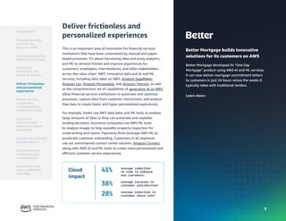 8
8
Better Mortgage builds innovative
solutions for its customers on AWS
Better Mortgage developed its “One Day
Mortgage” product using AWS AI and ML services.
It can now deliver mortgage commitment letters
to customers in just 24 hours versus the weeks it
typically takes with traditional lenders.
Learn more ›
Deliver frictionless and
personalized experiences
This is an important area of innovation for financial services
institutions that have been constrained by manual and paper-
based processes. It’s about harnessing data and using analytics
and ML to remove friction and improve experiences for
customers, employees, intermediaries, and other stakeholders
across the value chain. AWS’ innovative data and AI and ML
services, including data lakes on AWS, Amazon SageMaker,
Amazon Lex, Amazon Personalize, and Amazon Textract, as well
as the comprehensive set of capabilities of generative AI on AWS,
allow financial services institutions to automate and optimize
processes, capture data from customer interactions, and analyze
that data to create faster and hyper-personalized experiences.
For example, banks use AWS data lakes and ML tools to analyze
large amounts of data so they can automate and expedite
lending decisions. Insurance companies use AWS ML tools
to analyze images to help expedite property inspection for
underwriting and claims. Payments firms leverage AWS ML to
accelerate customer onboarding. Customers in all segments
use our omnichannel contact center solution, Amazon Connect,
along with AWS AI and ML tools to create more personalized and
efficient customer service experiences.
Cloud
impact
41% average reduction
in time to onboard
new customers4
38% average increase in
customer satisfaction4
28% average reduction in
customer churn rate4
Introduction
Financial services
build for the
future on AWS
Accelerate
innovation and
speed-to-market
Deliver frictionless
and personalized
experiences
Enable security,
compliance,
and operational
resilience at scale
Reduce the
environmental
impact of business
operations
Best practices to
accelerate cloud
transformation
Move faster and
more confidently
with AWS
Increase operational
efficiency and agility
Explore the potential
of generative AI
 