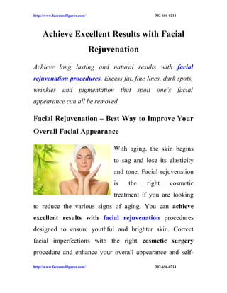 http://www.facesandfigures.com/                        302-656-0214




     Achieve Excellent Results with Facial
                                  Rejuvenation
Achieve long lasting and natural results with facial
rejuvenation procedures. Excess fat, fine lines, dark spots,
wrinkles and pigmentation that spoil one’s facial
appearance can all be removed.

Facial Rejuvenation – Best Way to Improve Your
Overall Facial Appearance

                                        With aging, the skin begins
                                        to sag and lose its elasticity
                                        and tone. Facial rejuvenation
                                        is   the    right      cosmetic
                                        treatment if you are looking
to reduce the various signs of aging. You can achieve
excellent results with facial rejuvenation procedures
designed to ensure youthful and brighter skin. Correct
facial imperfections with the right cosmetic surgery
procedure and enhance your overall appearance and self-

http://www.facesandfigures.com/                        302-656-0214
 