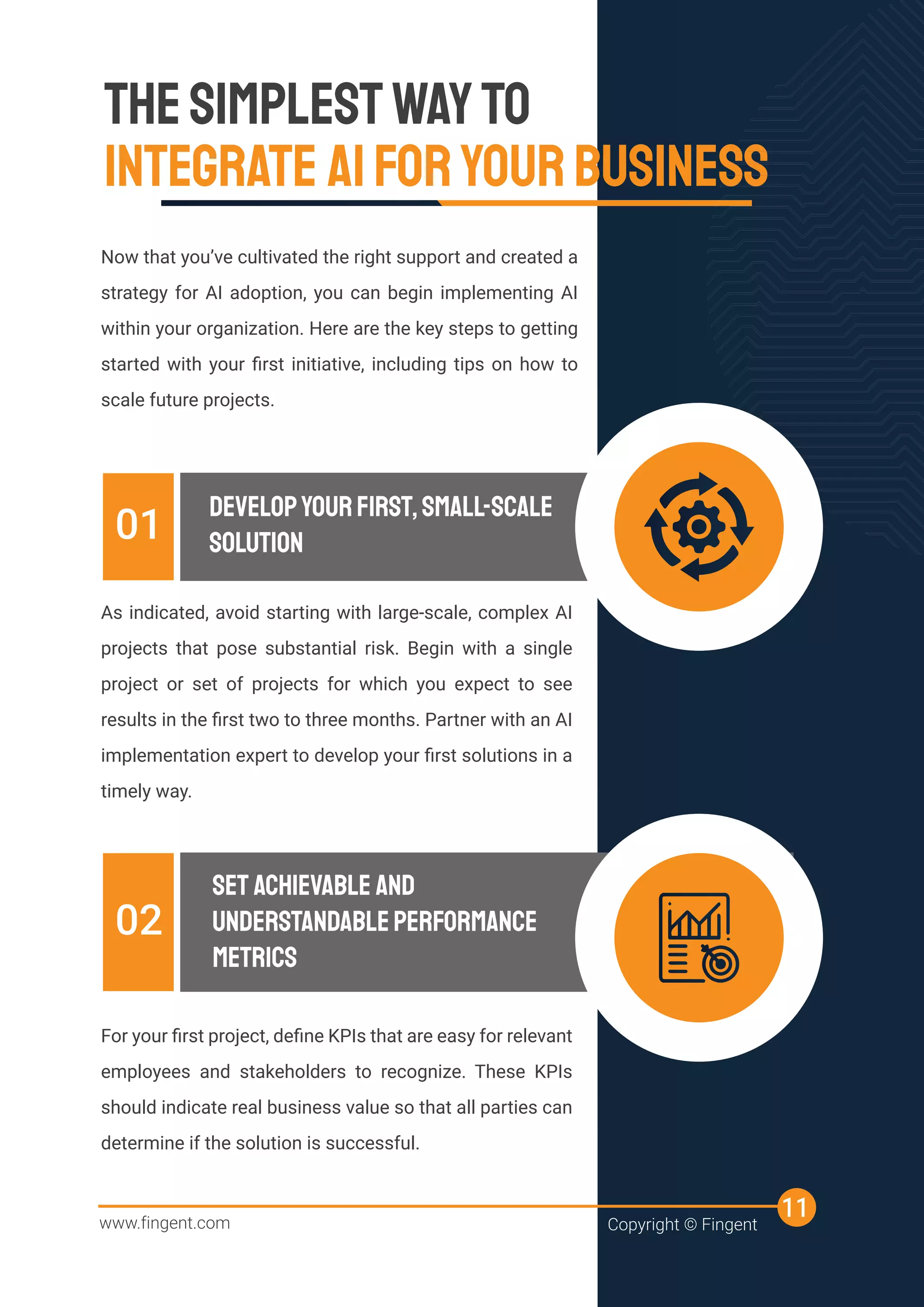 THESIMPLESTWAYTO
INTEGRATE AIFORYOURBUSINESS
Now that you’ve cultivated the right support and created a
strategy for AI adoption, you can begin implementing AI
within your organization. Here are the key steps to getting
started with your ﬁrst initiative, including tips on how to
scale future projects.
As indicated, avoid starting with large-scale, complex AI
projects that pose substantial risk. Begin with a single
project or set of projects for which you expect to see
results in the ﬁrst two to three months. Partner with an AI
implementation expert to develop your ﬁrst solutions in a
timely way.
INTEGRATE AIFORYOURBUSINESS
INTEGRATE AIFORYOURBUSINESS
INTEGRATE AIFORYOURBUSINESS
INTEGRATE AIFORYOURBUSINESS
DEVELOPYOURFIRST,SMALL-SCALE
SOLUTION
01
For your ﬁrst project, deﬁne KPIs that are easy for relevant
employees and stakeholders to recognize. These KPIs
should indicate real business value so that all parties can
determine if the solution is successful.
SET ACHIEVABLE AND
UNDERSTANDABLEPERFORMANCE
METRICS
02
www.fingent.com Copyright © Fingent
11
 