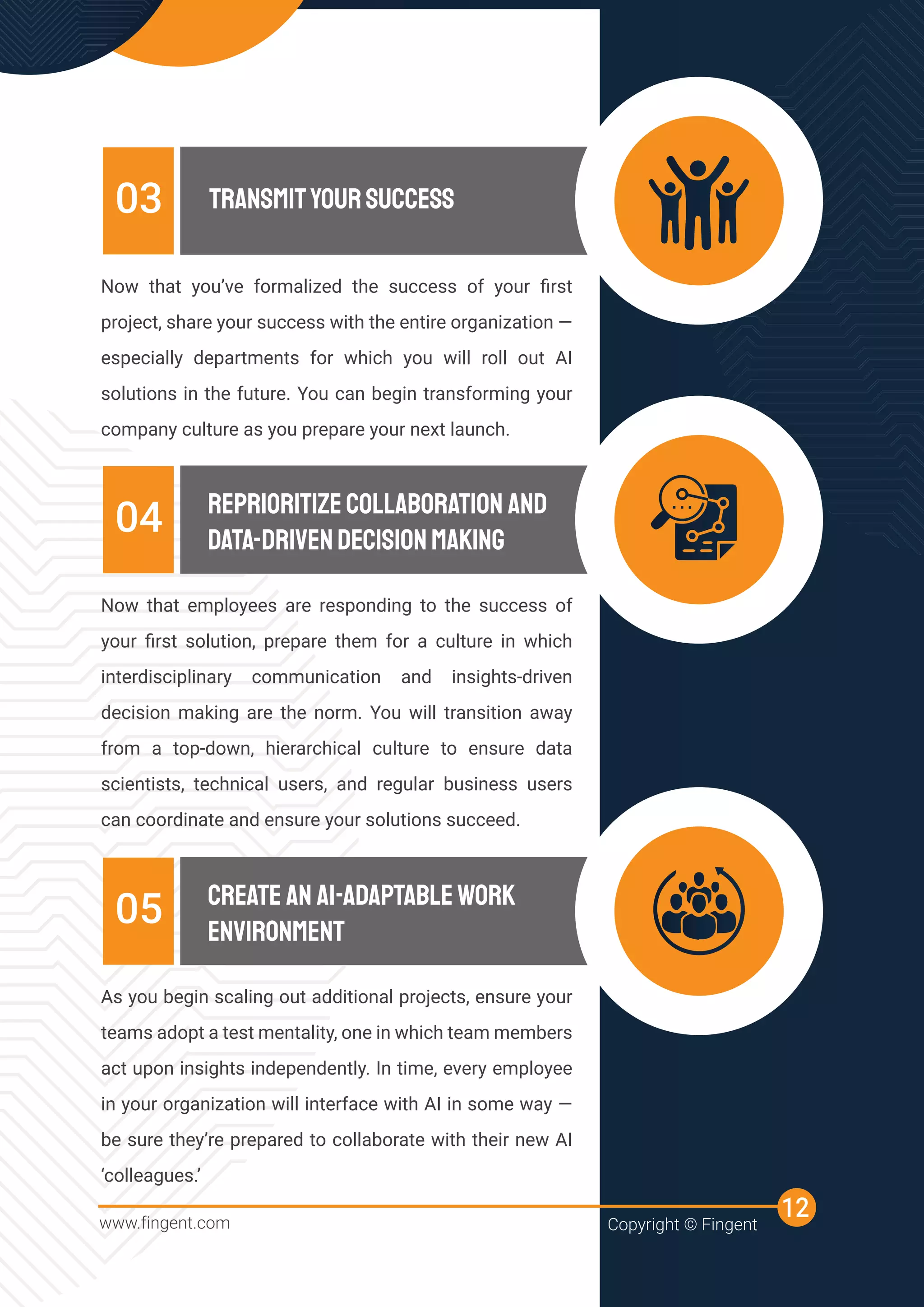Now that you’ve formalized the success of your ﬁrst
project, share your success with the entire organization —
especially departments for which you will roll out AI
solutions in the future. You can begin transforming your
company culture as you prepare your next launch.
TRANSMITYOURSUCCESS
03
Now that employees are responding to the success of
your ﬁrst solution, prepare them for a culture in which
interdisciplinary communication and insights-driven
decision making are the norm. You will transition away
from a top-down, hierarchical culture to ensure data
scientists, technical users, and regular business users
can coordinate and ensure your solutions succeed.
REPRIORITIZECOLLABORATION AND
DATA-DRIVENDECISIONMAKING
04
As you begin scaling out additional projects, ensure your
teams adopt a test mentality, one in which team members
act upon insights independently. In time, every employee
in your organization will interface with AI in some way —
be sure they’re prepared to collaborate with their new AI
‘colleagues.’
CREATE AN AI-ADAPTABLEWORK
ENVIRONMENT
05
www.fingent.com Copyright © Fingent
12
 