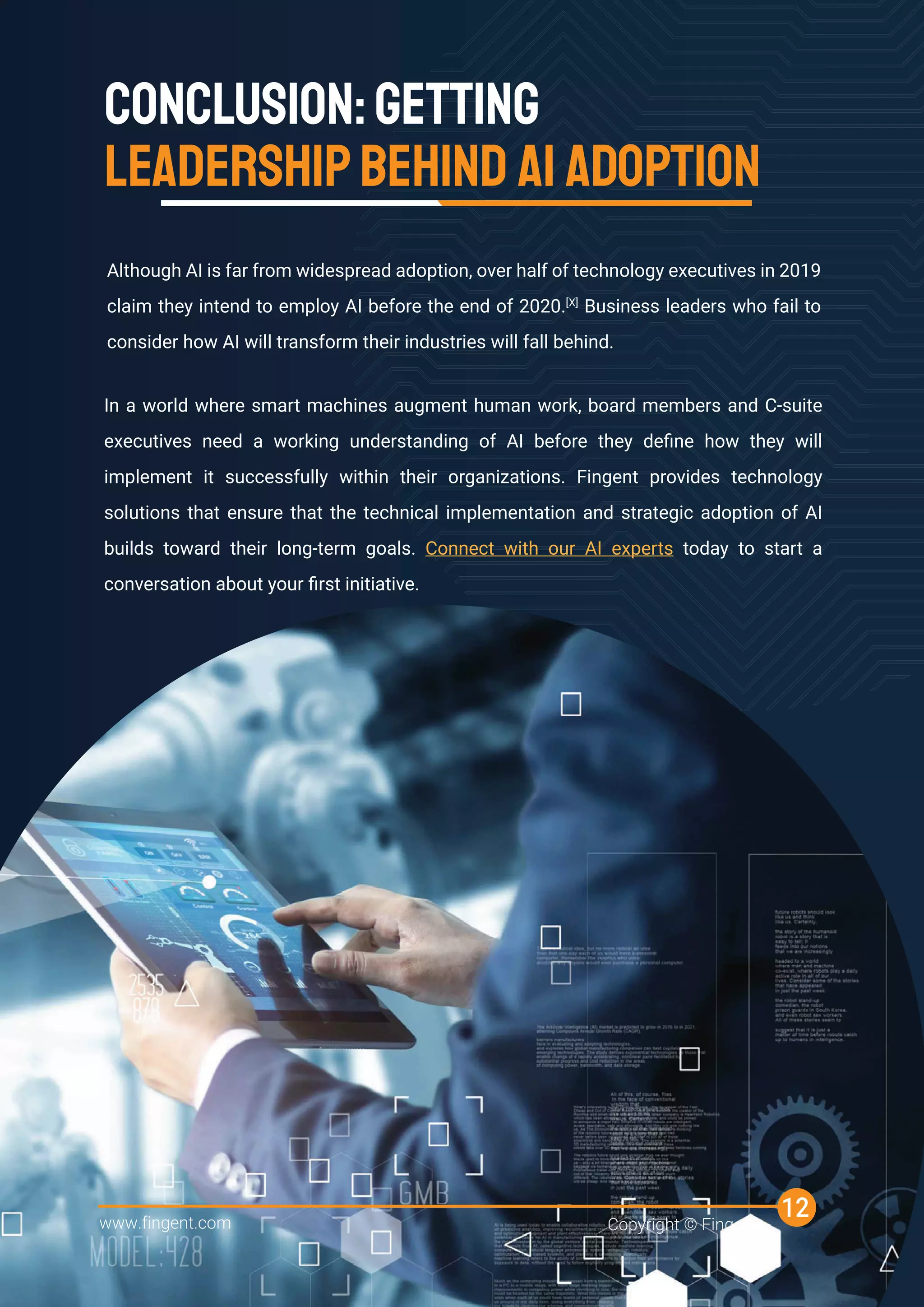 CONCLUSION:GETTING
LEADERSHIPBEHIND AI ADOPTION
Although AI is far from widespread adoption, over half of technology executives in 2019
claim they intend to employ AI before the end of 2020.[X]
Business leaders who fail to
consider how AI will transform their industries will fall behind.
In a world where smart machines augment human work, board members and C-suite
executives need a working understanding of AI before they deﬁne how they will
implement it successfully within their organizations. Fingent provides technology
solutions that ensure that the technical implementation and strategic adoption of AI
builds toward their long-term goals. Connect with our AI experts today to start a
conversation about your ﬁrst initiative.
www.fingent.com Copyright © Fingent
12
 