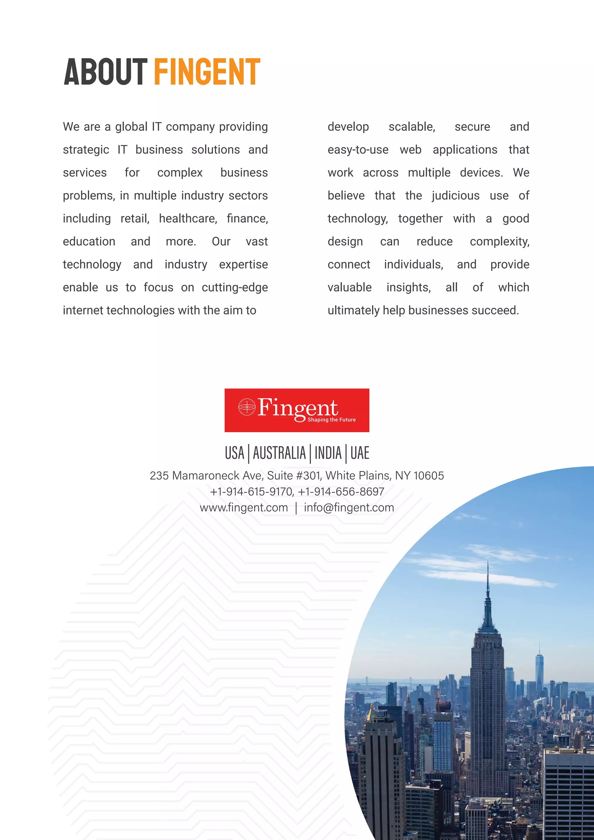 develop scalable, secure and
easy-to-use web applications that
work across multiple devices. We
believe that the judicious use of
technology, together with a good
design can reduce complexity,
connect individuals, and provide
valuable insights, all of which
ultimately help businesses succeed.
ABOUTFINGENT
We are a global IT company providing
strategic IT business solutions and
services for complex business
problems, in multiple industry sectors
including retail, healthcare, ﬁnance,
education and more. Our vast
technology and industry expertise
enable us to focus on cutting-edge
internet technologies with the aim to
 