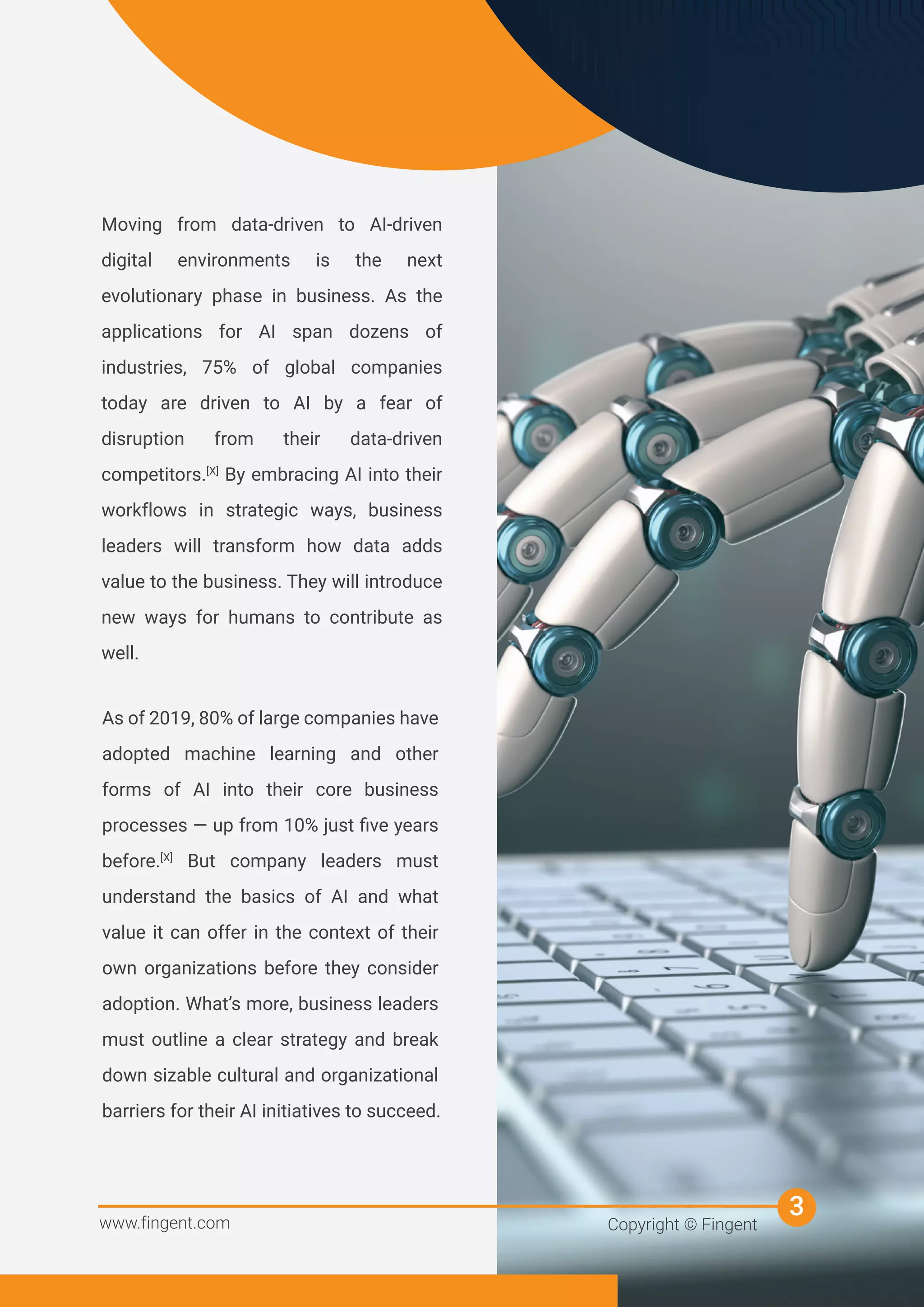 Moving from data-driven to AI-driven
digital environments is the next
evolutionary phase in business. As the
applications for AI span dozens of
industries, 75% of global companies
today are driven to AI by a fear of
disruption from their data-driven
competitors.[X]
By embracing AI into their
workflows in strategic ways, business
leaders will transform how data adds
value to the business. They will introduce
new ways for humans to contribute as
well.
As of 2019, 80% of large companies have
adopted machine learning and other
forms of AI into their core business
processes — up from 10% just ﬁve years
before.[X]
But company leaders must
understand the basics of AI and what
value it can offer in the context of their
own organizations before they consider
adoption. What’s more, business leaders
must outline a clear strategy and break
down sizable cultural and organizational
barriers for their AI initiatives to succeed.
www.fingent.com Copyright © Fingent
3
 