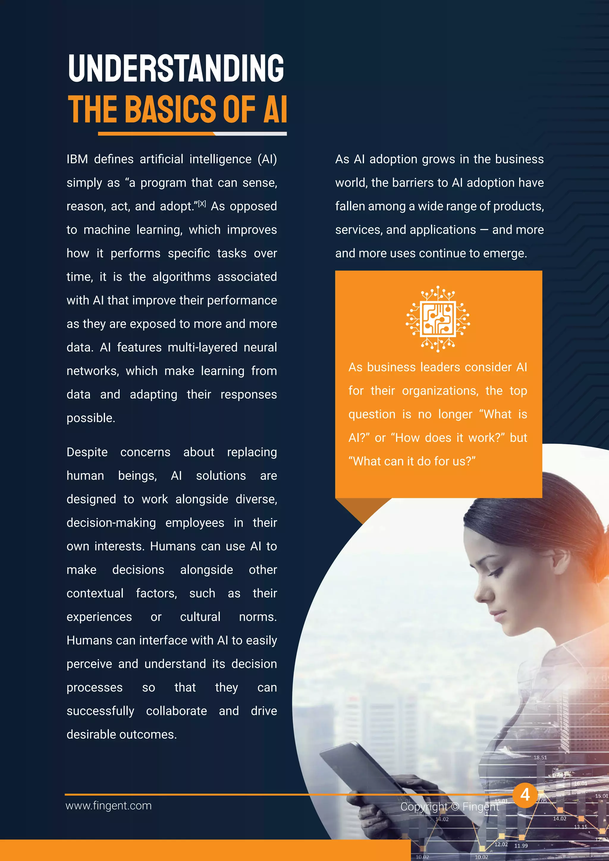 IBM deﬁnes artiﬁcial intelligence (AI)
simply as “a program that can sense,
reason, act, and adopt.”[X]
As opposed
to machine learning, which improves
how it performs speciﬁc tasks over
time, it is the algorithms associated
with AI that improve their performance
as they are exposed to more and more
data. AI features multi-layered neural
networks, which make learning from
data and adapting their responses
possible.
Despite concerns about replacing
human beings, AI solutions are
designed to work alongside diverse,
decision-making employees in their
own interests. Humans can use AI to
make decisions alongside other
contextual factors, such as their
experiences or cultural norms.
Humans can interface with AI to easily
perceive and understand its decision
processes so that they can
successfully collaborate and drive
desirable outcomes.
UNDERSTANDING
THEBASICSOF AI
As AI adoption grows in the business
world, the barriers to AI adoption have
fallen among a wide range of products,
services, and applications — and more
and more uses continue to emerge.
www.fingent.com Copyright © Fingent
4
As business leaders consider AI
for their organizations, the top
question is no longer “What is
AI?” or “How does it work?” but
“What can it do for us?”
 