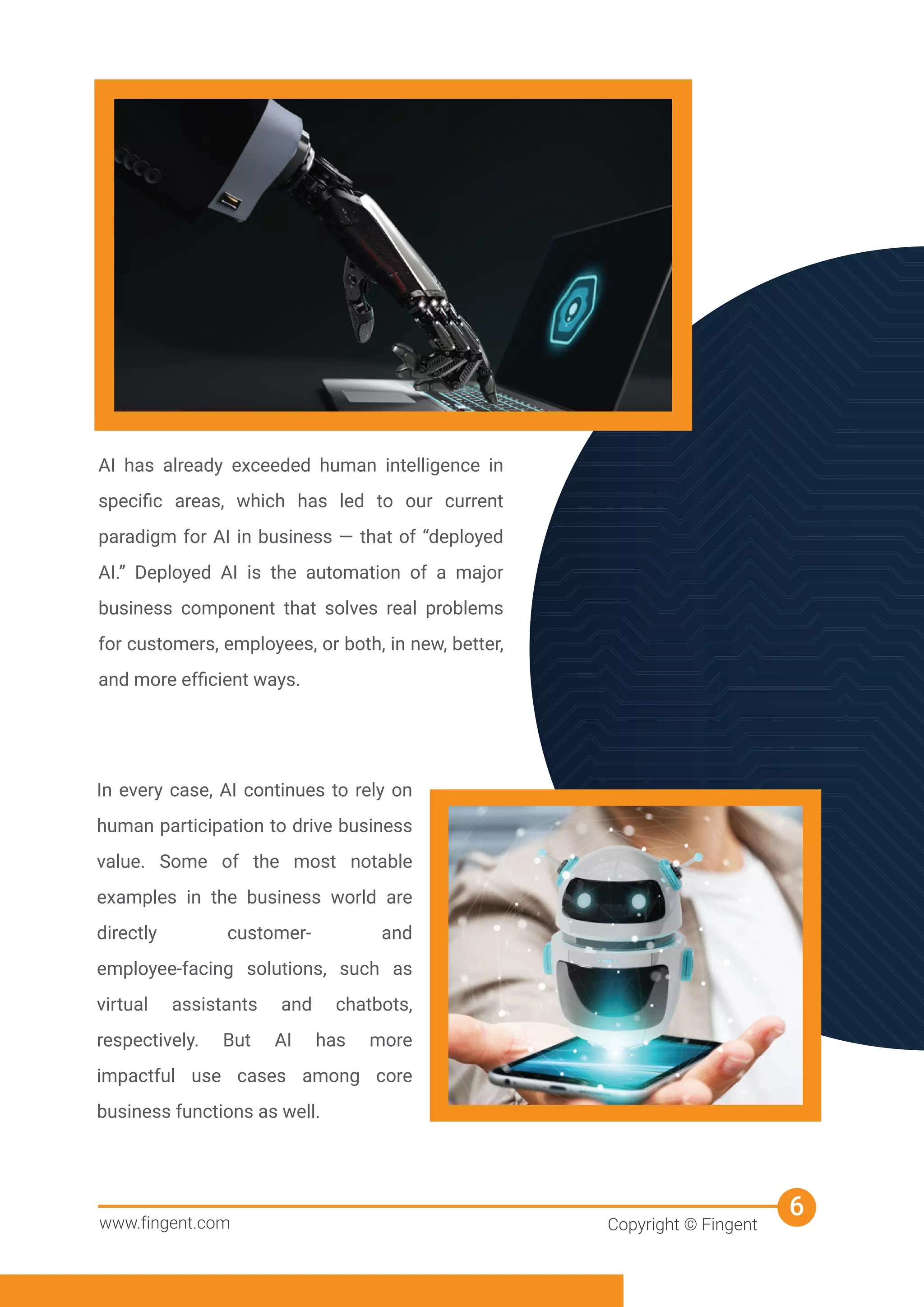 AI has already exceeded human intelligence in
speciﬁc areas, which has led to our current
paradigm for AI in business — that of “deployed
AI.” Deployed AI is the automation of a major
business component that solves real problems
for customers, employees, or both, in new, better,
and more efﬁcient ways.
In every case, AI continues to rely on
human participation to drive business
value. Some of the most notable
examples in the business world are
directly customer- and
employee-facing solutions, such as
virtual assistants and chatbots,
respectively. But AI has more
impactful use cases among core
business functions as well.
www.fingent.com Copyright © Fingent
6
 