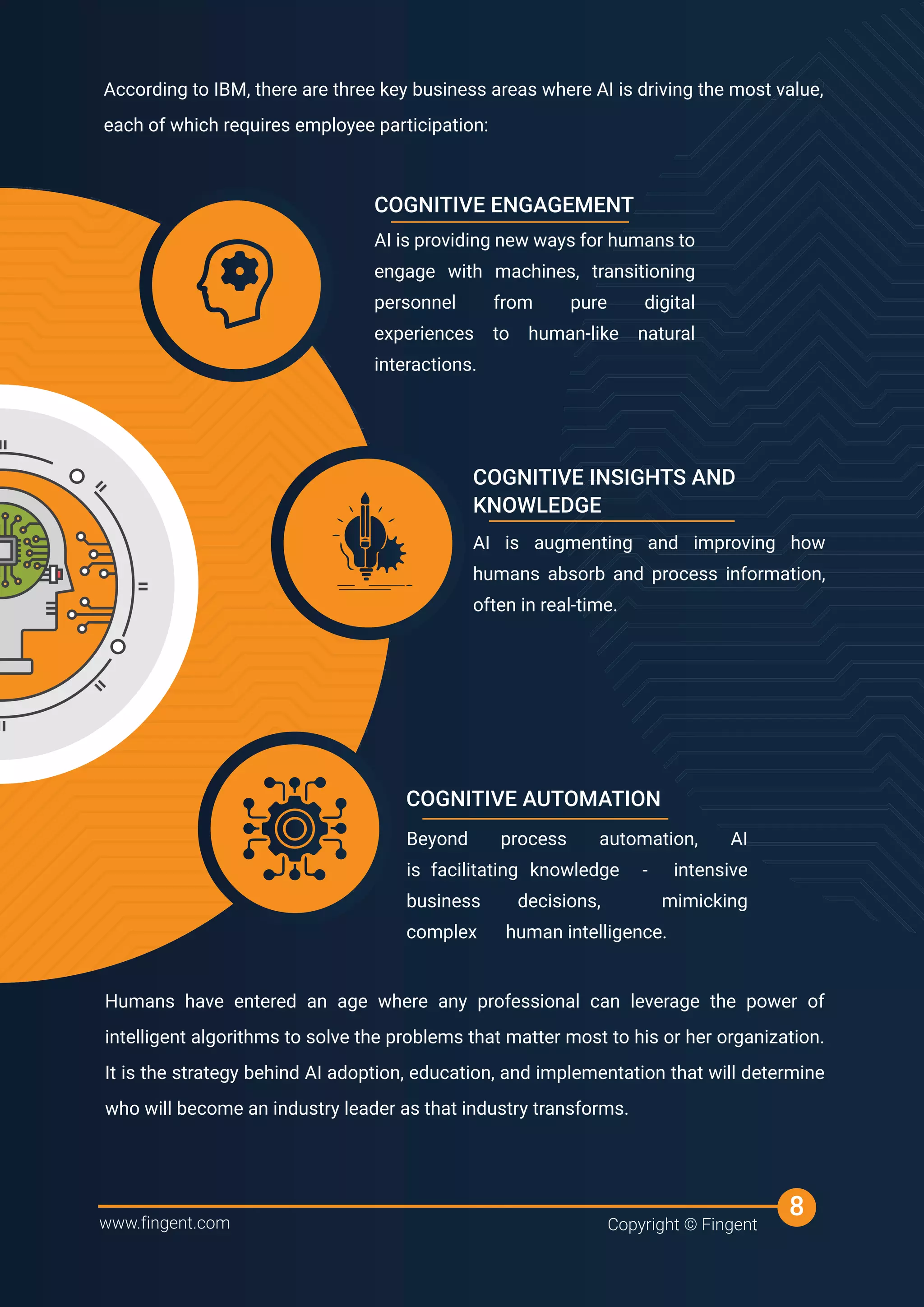 According to IBM, there are three key business areas where AI is driving the most value,
each of which requires employee participation:
According to IBM, there are three key business areas where AI is driving the most value,
According to IBM, there are three key business areas where AI is driving the most value,
According to IBM, there are three key business areas where AI is driving the most value,
Humans have entered an age where any professional can leverage the power of
intelligent algorithms to solve the problems that matter most to his or her organization.
It is the strategy behind AI adoption, education, and implementation that will determine
who will become an industry leader as that industry transforms.
AI is providing new ways for humans to
engage with machines, transitioning
personnel from pure digital
experiences to human-like natural
interactions.
COGNITIVE ENGAGEMENT
AI is augmenting and improving how
humans absorb and process information,
often in real-time.
COGNITIVE INSIGHTS AND
KNOWLEDGE
Beyond process automation, AI
is facilitating knowledge - intensive
business decisions, mimicking
complex human intelligence.
COGNITIVE AUTOMATION
www.fingent.com Copyright © Fingent
8
 