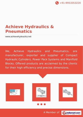 +91-9953353220
A Member of
Achieve Hydraulics &
Pneumatics
www.achievehydraulics.net
We, Achieve Hydraulics and Pneumatics, are
manufacturer, exporter and supplier of Compact
Hydraulic Cylinders, Power Pack Systems and Manifold
Blocks. Oﬀered products are acclaimed by the clients
for their high efficiency and precise dimensions.
 
