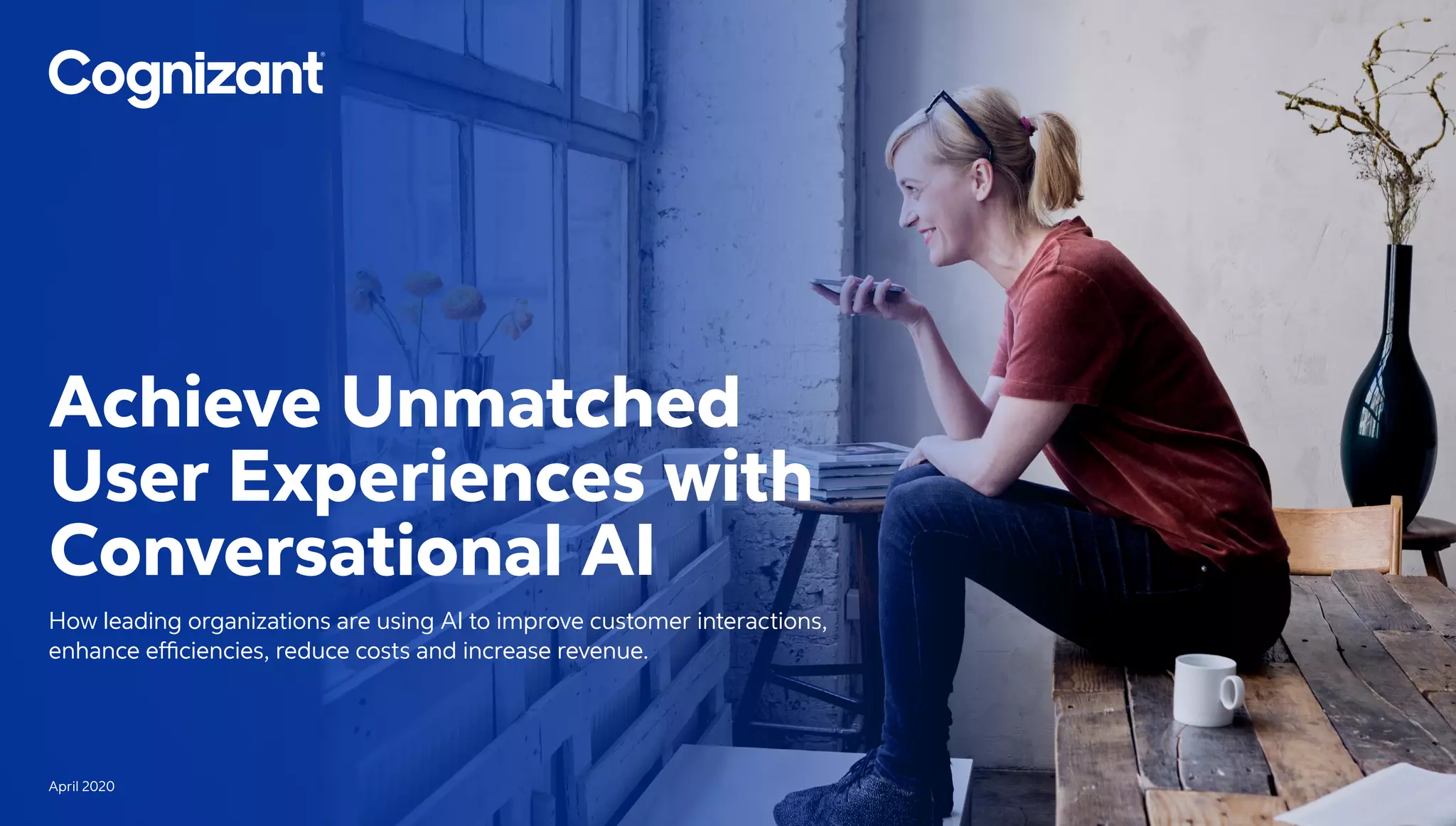 Achieve Unmatched
User Experiences with
Conversational AI
How leading organizations are using AI to improve customer interactions,
enhance efficiencies, reduce costs and increase revenue.
April 2020
 