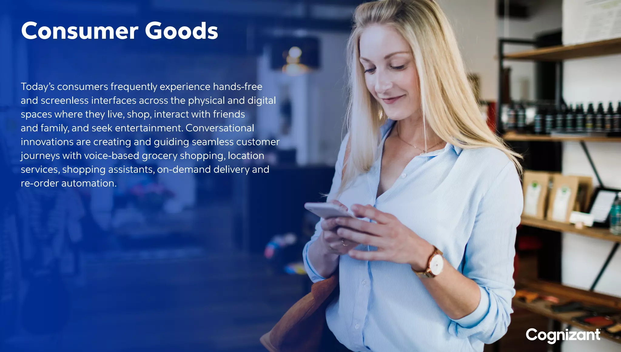 Consumer Goods
Today’s consumers frequently experience hands-free
and screenless interfaces across the physical and digital
spaces where they live, shop, interact with friends
and family, and seek entertainment. Conversational
innovations are creating and guiding seamless customer
journeys with voice-based grocery shopping, location
services, shopping assistants, on-demand delivery and
re-order automation.
 