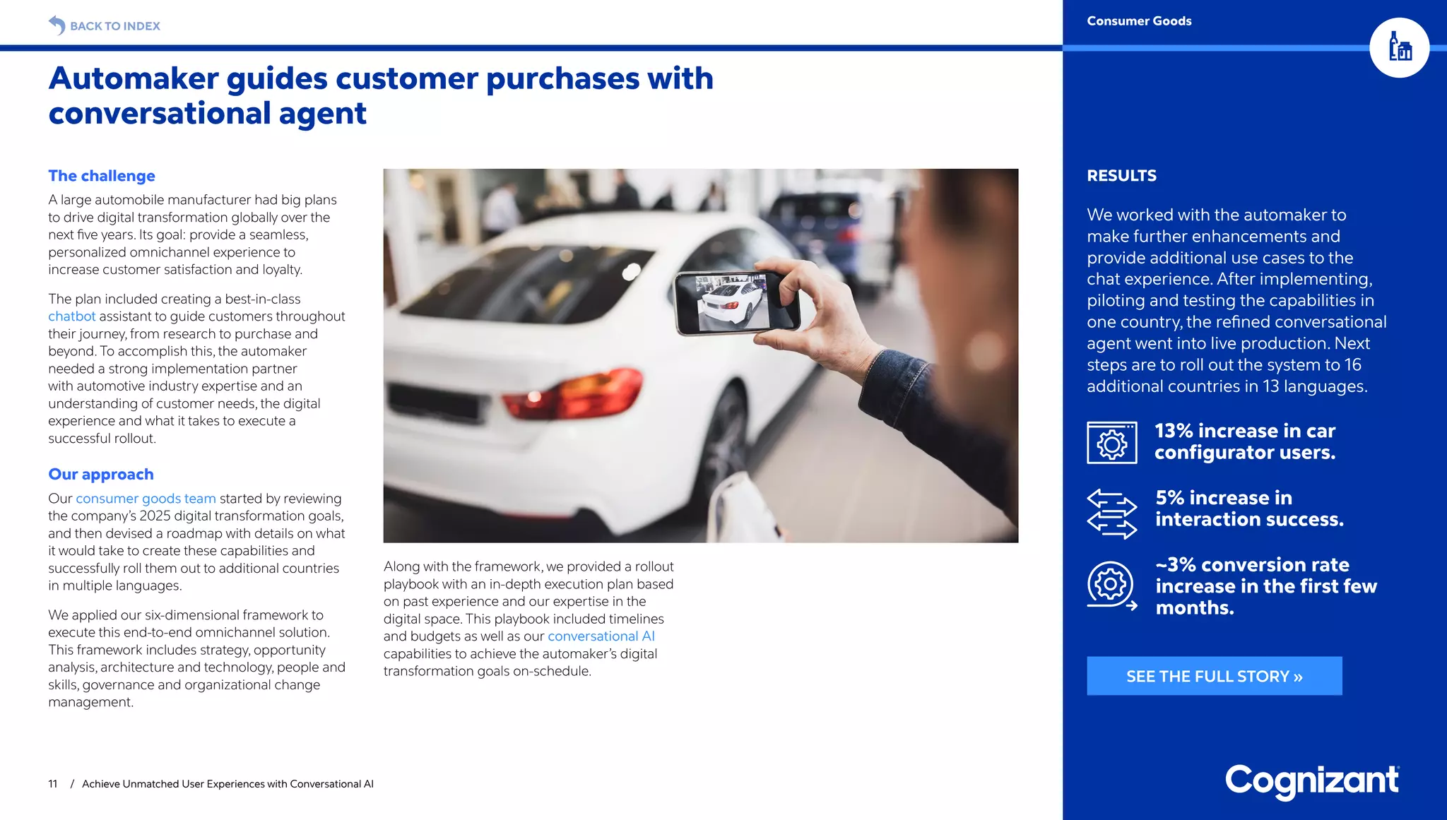 11 / Achieve Unmatched User Experiences with Conversational AI
BACK TO INDEX
Automaker guides customer purchases with
conversational agent
Consumer Goods
RESULTS
We worked with the automaker to
make further enhancements and
provide additional use cases to the
chat experience. After implementing,
piloting and testing the capabilities in
one country, the refined conversational
agent went into live production. Next
steps are to roll out the system to 16
additional countries in 13 languages.
13% increase in car
configurator users.
5% increase in
interaction success.
~3% conversion rate
increase in the first few
months.
The challenge
A large automobile manufacturer had big plans
to drive digital transformation globally over the
next five years. Its goal: provide a seamless,
personalized omnichannel experience to
increase customer satisfaction and loyalty.
The plan included creating a best-in-class
chatbot assistant to guide customers throughout
their journey, from research to purchase and
beyond. To accomplish this, the automaker
needed a strong implementation partner
with automotive industry expertise and an
understanding of customer needs, the digital
experience and what it takes to execute a
successful rollout.
Our approach
Our consumer goods team started by reviewing
the company’s 2025 digital transformation goals,
and then devised a roadmap with details on what
it would take to create these capabilities and
successfully roll them out to additional countries
in multiple languages.
We applied our six-dimensional framework to
execute this end-to-end omnichannel solution.
This framework includes strategy, opportunity
analysis, architecture and technology, people and
skills, governance and organizational change
management.
Along with the framework, we provided a rollout
playbook with an in-depth execution plan based
on past experience and our expertise in the
digital space. This playbook included timelines
and budgets as well as our conversational AI
capabilities to achieve the automaker’s digital
transformation goals on-schedule. SEE THE FULL STORY »
 
