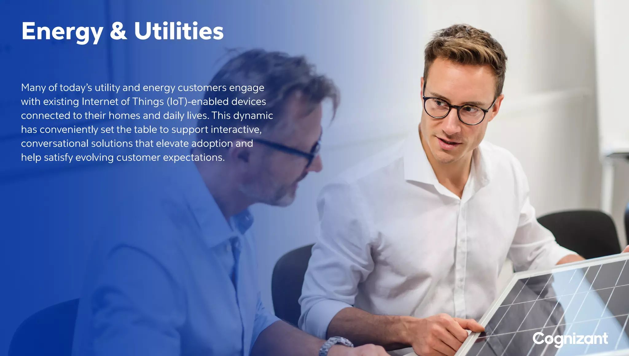 Energy  Utilities
Many of today’s utility and energy customers engage
with existing Internet of Things (IoT)-enabled devices
connected to their homes and daily lives. This dynamic
has conveniently set the table to support interactive,
conversational solutions that elevate adoption and
help satisfy evolving customer expectations.
 