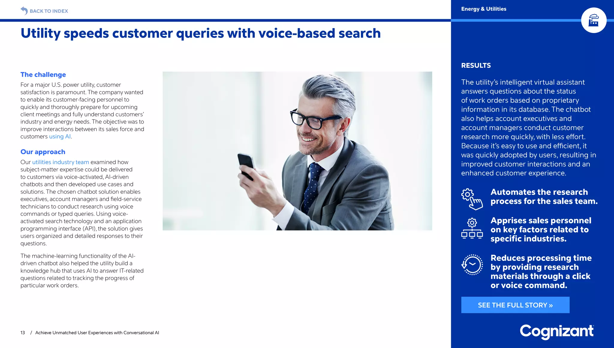 13 / Achieve Unmatched User Experiences with Conversational AI
BACK TO INDEX
RESULTS
The utility’s intelligent virtual assistant
answers questions about the status
of work orders based on proprietary
information in its database. The chatbot
also helps account executives and
account managers conduct customer
research more quickly, with less effort.
Because it’s easy to use and efficient, it
was quickly adopted by users, resulting in
improved customer interactions and an
enhanced customer experience.
Automates the research
process for the sales team.
Apprises sales personnel
on key factors related to
specific industries.
Reduces processing time
by providing research
materials through a click
or voice command.
The challenge
For a major U.S. power utility, customer
satisfaction is paramount. The company wanted
to enable its customer-facing personnel to
quickly and thoroughly prepare for upcoming
client meetings and fully understand customers’
industry and energy needs. The objective was to
improve interactions between its sales force and
customers using AI.
Our approach
Our utilities industry team examined how
subject-matter expertise could be delivered
to customers via voice-activated, AI-driven
chatbots and then developed use cases and
solutions. The chosen chatbot solution enables
executives, account managers and field-service
technicians to conduct research using voice
commands or typed queries. Using voice-
activated search technology and an application
programming interface (API), the solution gives
users organized and detailed responses to their
questions.
The machine-learning functionality of the AI-
driven chatbot also helped the utility build a
knowledge hub that uses AI to answer IT-related
questions related to tracking the progress of
particular work orders.
Utility speeds customer queries with voice-based search
Energy  Utilities
SEE THE FULL STORY »
 