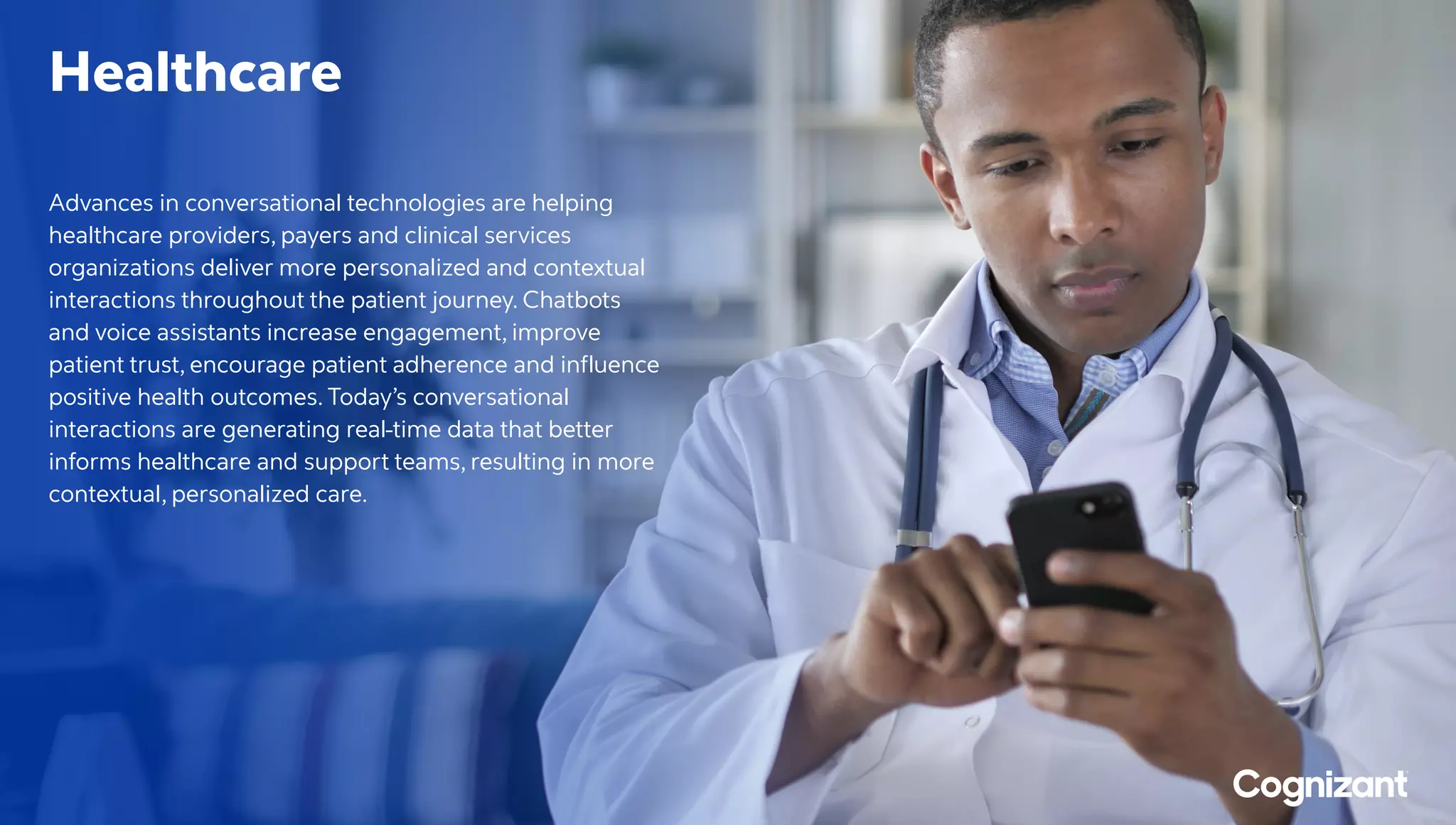 Healthcare
Advances in conversational technologies are helping
healthcare providers, payers and clinical services
organizations deliver more personalized and contextual
interactions throughout the patient journey. Chatbots
and voice assistants increase engagement, improve
patient trust, encourage patient adherence and influence
positive health outcomes. Today’s conversational
interactions are generating real-time data that better
informs healthcare and support teams, resulting in more
contextual, personalized care.
 