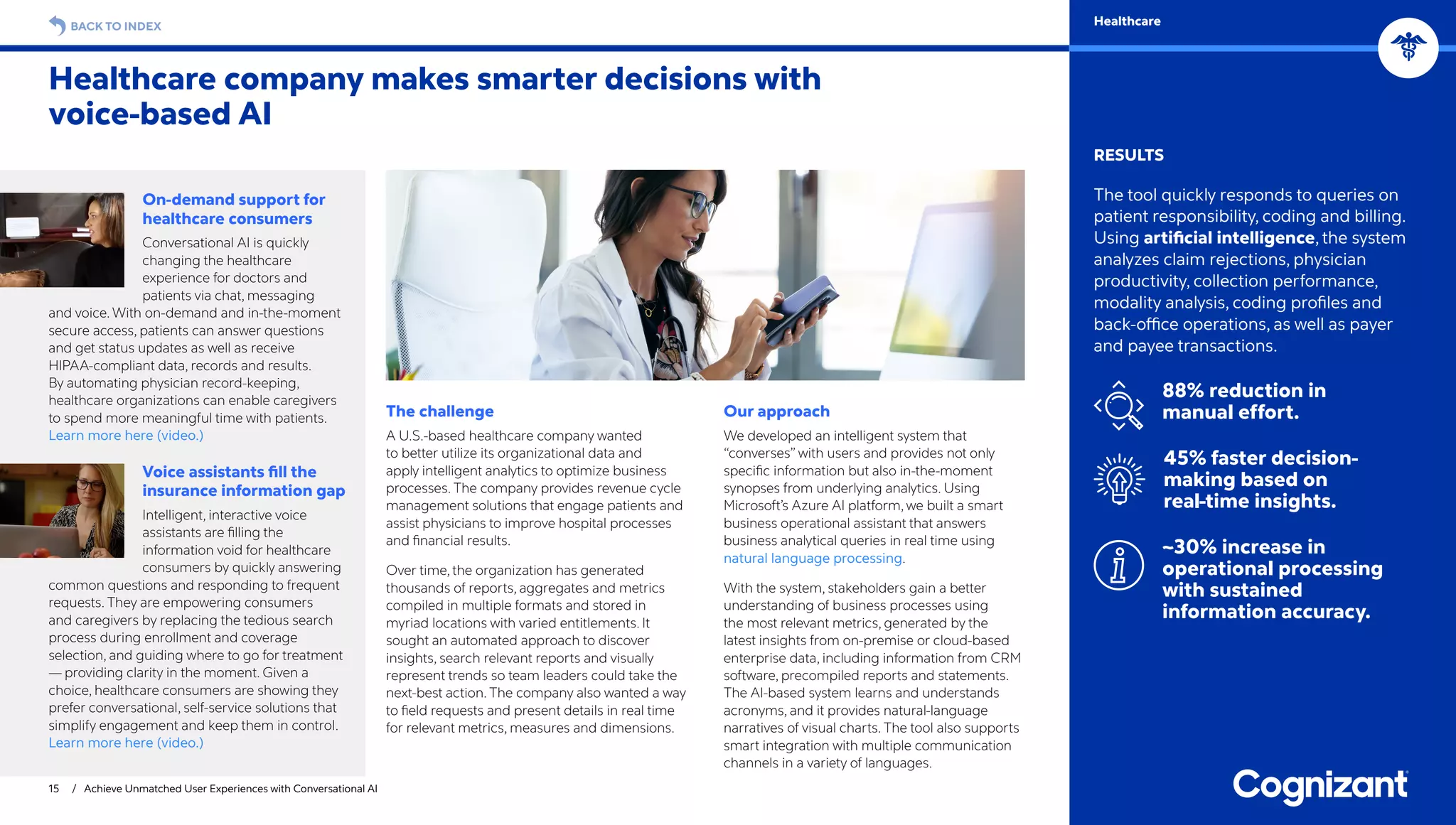 15 / Achieve Unmatched User Experiences with Conversational AI
BACK TO INDEX Healthcare
RESULTS
The tool quickly responds to queries on
patient responsibility, coding and billing.
Using artificial intelligence, the system
analyzes claim rejections, physician
productivity, collection performance,
modality analysis, coding profiles and
back-office operations, as well as payer
and payee transactions.
88% reduction in
manual effort.
45% faster decision-
making based on
real-time insights.
~30% increase in
operational processing
with sustained
information accuracy.
Healthcare company makes smarter decisions with
voice-based AI
On-demand support for
healthcare consumers
Conversational AI is quickly
changing the healthcare
experience for doctors and
patients via chat, messaging
and voice. With on-demand and in-the-moment
secure access, patients can answer questions
and get status updates as well as receive
HIPAA-compliant data, records and results.
By automating physician record-keeping,
healthcare organizations can enable caregivers
to spend more meaningful time with patients.
Learn more here (video.)
Voice assistants fill the
insurance information gap
Intelligent, interactive voice
assistants are filling the
information void for healthcare
consumers by quickly answering
common questions and responding to frequent
requests. They are empowering consumers
and caregivers by replacing the tedious search
process during enrollment and coverage
selection, and guiding where to go for treatment
— providing clarity in the moment. Given a
choice, healthcare consumers are showing they
prefer conversational, self-service solutions that
simplify engagement and keep them in control.
Learn more here (video.)
The challenge
A U.S.-based healthcare company wanted
to better utilize its organizational data and
apply intelligent analytics to optimize business
processes. The company provides revenue cycle
management solutions that engage patients and
assist physicians to improve hospital processes
and financial results.
Over time, the organization has generated
thousands of reports, aggregates and metrics
compiled in multiple formats and stored in
myriad locations with varied entitlements. It
sought an automated approach to discover
insights, search relevant reports and visually
represent trends so team leaders could take the
next-best action. The company also wanted a way
to field requests and present details in real time
for relevant metrics, measures and dimensions.
Our approach
We developed an intelligent system that
“converses” with users and provides not only
specific information but also in-the-moment
synopses from underlying analytics. Using
Microsoft’s Azure AI platform, we built a smart
business operational assistant that answers
business analytical queries in real time using
natural language processing.
With the system, stakeholders gain a better
understanding of business processes using
the most relevant metrics, generated by the
latest insights from on-premise or cloud-based
enterprise data, including information from CRM
software, precompiled reports and statements.
The AI-based system learns and understands
acronyms, and it provides natural-language
narratives of visual charts. The tool also supports
smart integration with multiple communication
channels in a variety of languages.
 