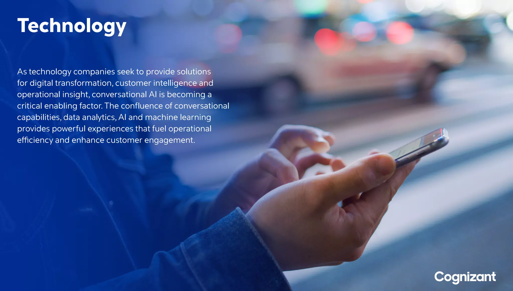 Technology
As technology companies seek to provide solutions
for digital transformation, customer intelligence and
operational insight, conversational AI is becoming a
critical enabling factor. The confluence of conversational
capabilities, data analytics, AI and machine learning
provides powerful experiences that fuel operational
efficiency and enhance customer engagement.
 