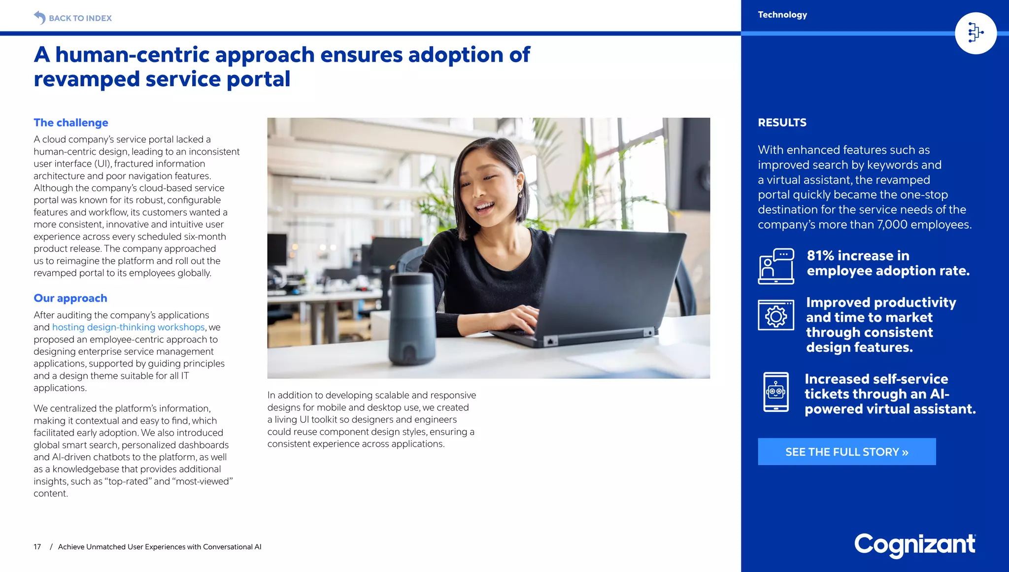 17 / Achieve Unmatched User Experiences with Conversational AI
BACK TO INDEX Technology
RESULTS
With enhanced features such as
improved search by keywords and
a virtual assistant, the revamped
portal quickly became the one-stop
destination for the service needs of the
company’s more than 7,000 employees.
81% increase in
employee adoption rate.
Improved productivity
and time to market
through consistent
design features.
Increased self-service
tickets through an AI-
powered virtual assistant.
The challenge
A cloud company’s service portal lacked a
human-centric design, leading to an inconsistent
user interface (UI), fractured information
architecture and poor navigation features.
Although the company’s cloud-based service
portal was known for its robust, configurable
features and workflow, its customers wanted a
more consistent, innovative and intuitive user
experience across every scheduled six-month
product release. The company approached
us to reimagine the platform and roll out the
revamped portal to its employees globally.
Our approach
After auditing the company’s applications
and hosting design-thinking workshops, we
proposed an employee-centric approach to
designing enterprise service management
applications, supported by guiding principles
and a design theme suitable for all IT
applications.
We centralized the platform’s information,
making it contextual and easy to find, which
facilitated early adoption. We also introduced
global smart search, personalized dashboards
and AI-driven chatbots to the platform, as well
as a knowledgebase that provides additional
insights, such as “top-rated” and “most-viewed”
content.
In addition to developing scalable and responsive
designs for mobile and desktop use, we created
a living UI toolkit so designers and engineers
could reuse component design styles, ensuring a
consistent experience across applications.
A human-centric approach ensures adoption of
revamped service portal
SEE THE FULL STORY »
 