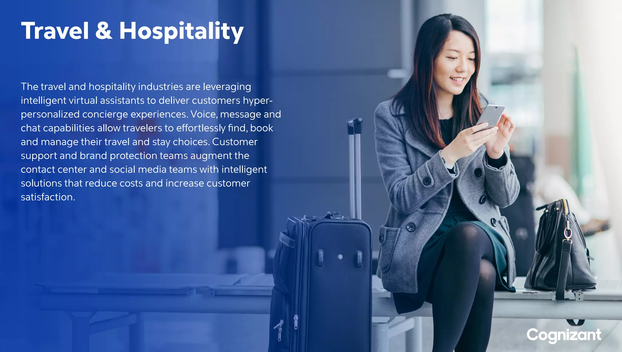 Travel  Hospitality
The travel and hospitality industries are leveraging
intelligent virtual assistants to deliver customers hyper-
personalized concierge experiences. Voice, message and
chat capabilities allow travelers to effortlessly find, book
and manage their travel and stay choices. Customer
support and brand protection teams augment the
contact center and social media teams with intelligent
solutions that reduce costs and increase customer
satisfaction.
 