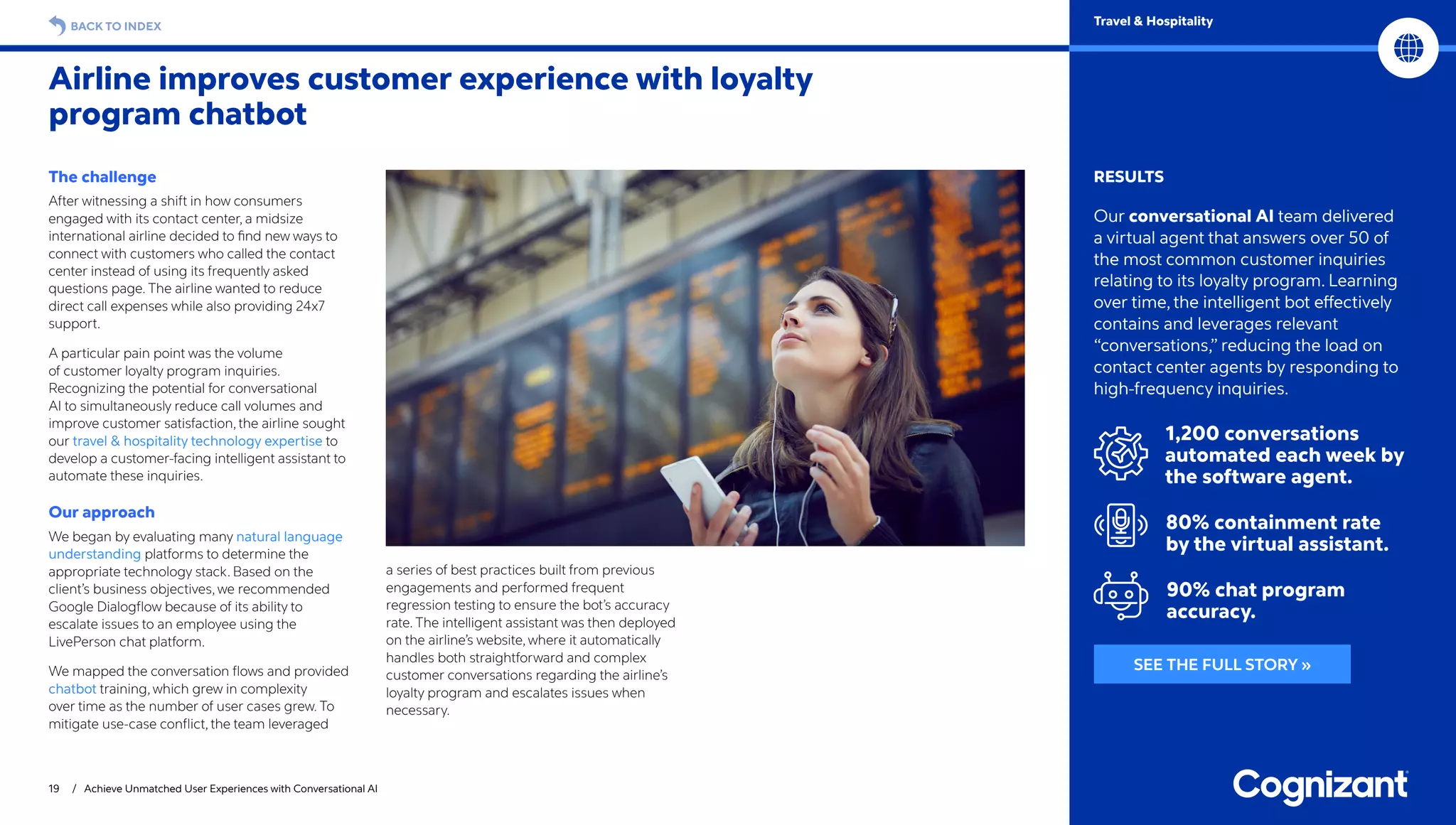 19 / Achieve Unmatched User Experiences with Conversational AI
BACK TO INDEX Travel  Hospitality
RESULTS
Our conversational AI team delivered
a virtual agent that answers over 50 of
the most common customer inquiries
relating to its loyalty program. Learning
over time, the intelligent bot effectively
contains and leverages relevant
“conversations,” reducing the load on
contact center agents by responding to
high-frequency inquiries.
1,200 conversations
automated each week by
the software agent.
80% containment rate
by the virtual assistant.
90% chat program
accuracy.
The challenge
After witnessing a shift in how consumers
engaged with its contact center, a midsize
international airline decided to find new ways to
connect with customers who called the contact
center instead of using its frequently asked
questions page. The airline wanted to reduce
direct call expenses while also providing 24x7
support.
A particular pain point was the volume
of customer loyalty program inquiries.
Recognizing the potential for conversational
AI to simultaneously reduce call volumes and
improve customer satisfaction, the airline sought
our travel  hospitality technology expertise to
develop a customer-facing intelligent assistant to
automate these inquiries.
Our approach
We began by evaluating many natural language
understanding platforms to determine the
appropriate technology stack. Based on the
client’s business objectives, we recommended
Google Dialogflow because of its ability to
escalate issues to an employee using the
LivePerson chat platform.
We mapped the conversation flows and provided
chatbot training, which grew in complexity
over time as the number of user cases grew. To
mitigate use-case conflict, the team leveraged
a series of best practices built from previous
engagements and performed frequent
regression testing to ensure the bot’s accuracy
rate. The intelligent assistant was then deployed
on the airline’s website, where it automatically
handles both straightforward and complex
customer conversations regarding the airline’s
loyalty program and escalates issues when
necessary.
Airline improves customer experience with loyalty
program chatbot
SEE THE FULL STORY »
 