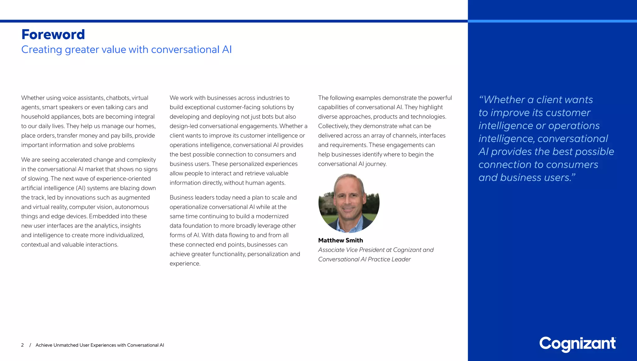 Whether using voice assistants, chatbots, virtual
agents, smart speakers or even talking cars and
household appliances, bots are becoming integral
to our daily lives. They help us manage our homes,
place orders, transfer money and pay bills, provide
important information and solve problems
We are seeing accelerated change and complexity
in the conversational AI market that shows no signs
of slowing. The next wave of experience-oriented
artificial intelligence (AI) systems are blazing down
the track, led by innovations such as augmented
and virtual reality, computer vision, autonomous
things and edge devices. Embedded into these
new user interfaces are the analytics, insights
and intelligence to create more individualized,
contextual and valuable interactions.
We work with businesses across industries to
build exceptional customer-facing solutions by
developing and deploying not just bots but also
design-led conversational engagements. Whether a
client wants to improve its customer intelligence or
operations intelligence, conversational AI provides
the best possible connection to consumers and
business users. These personalized experiences
allow people to interact and retrieve valuable
information directly, without human agents.
Business leaders today need a plan to scale and
operationalize conversational AI while at the
same time continuing to build a modernized
data foundation to more broadly leverage other
forms of AI. With data flowing to and from all
these connected end points, businesses can
achieve greater functionality, personalization and
experience.
The following examples demonstrate the powerful
capabilities of conversational AI. They highlight
diverse approaches, products and technologies.
Collectively, they demonstrate what can be
delivered across an array of channels, interfaces
and requirements. These engagements can
help businesses identify where to begin the
conversational AI journey.
Matthew Smith
Associate Vice President at Cognizant and
Conversational AI Practice Leader
Foreword
Creating greater value with conversational AI
2 / Achieve Unmatched User Experiences with Conversational AI
“Whether a client wants
to improve its customer
intelligence or operations
intelligence, conversational
AI provides the best possible
connection to consumers
and business users.”
 
