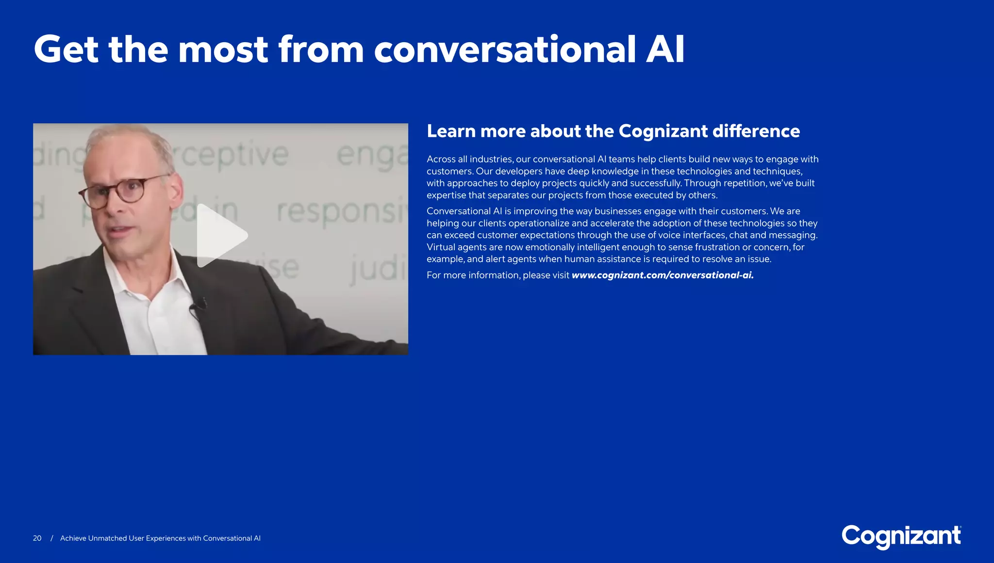20 / Achieve Unmatched User Experiences with Conversational AI
Across all industries, our conversational AI teams help clients build new ways to engage with
customers. Our developers have deep knowledge in these technologies and techniques,
with approaches to deploy projects quickly and successfully. Through repetition, we’ve built
expertise that separates our projects from those executed by others.
Conversational AI is improving the way businesses engage with their customers. We are
helping our clients operationalize and accelerate the adoption of these technologies so they
can exceed customer expectations through the use of voice interfaces, chat and messaging.
Virtual agents are now emotionally intelligent enough to sense frustration or concern, for
example, and alert agents when human assistance is required to resolve an issue.
For more information, please visit www.cognizant.com/conversational-ai.
Get the most from conversational AI
Learn more about the Cognizant difference
 