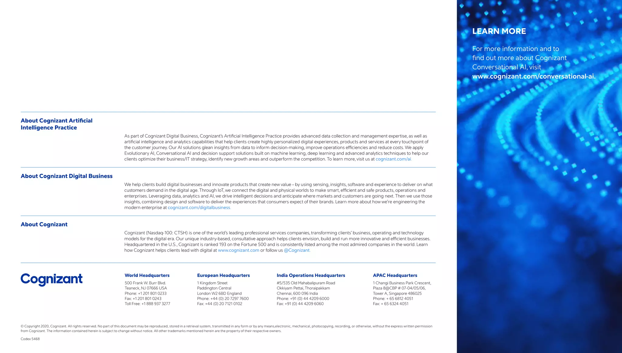 World Headquarters
500 Frank W. Burr Blvd.
Teaneck, NJ 07666 USA
Phone: +1 201 801 0233
Fax: +1 201 801 0243
Toll Free: +1 888 937 3277
European Headquarters
1 Kingdom Street
Paddington Central
London W2 6BD England
Phone: +44 (0) 20 7297 7600
Fax: +44 (0) 20 7121 0102
India Operations Headquarters
#5/535 Old Mahabalipuram Road
Okkiyam Pettai, Thoraipakkam
Chennai, 600 096 India
Phone: +91 (0) 44 4209 6000
Fax: +91 (0) 44 4209 6060
APAC Headquarters
1 Changi Business Park Crescent,
Plaza 8@CBP # 07-04/05/06,
Tower A, Singapore 486025
Phone: + 65 6812 4051
Fax: + 65 6324 4051
© Copyright 2020, Cognizant. All rights reserved. No part of this document may be reproduced, stored in a retrieval system, transmitted in any form or by any means,electronic, mechanical, photocopying, recording, or otherwise, without the express written permission
from Cognizant. The information contained herein is subject to change without notice. All other trademarks mentioned herein are the property of their respective owners.
Codex 5468
About Cognizant Artificial
Intelligence Practice
As part of Cognizant Digital Business, Cognizant’s Artificial Intelligence Practice provides advanced data collection and management expertise, as well as
artificial intelligence and analytics capabilities that help clients create highly personalized digital experiences, products and services at every touchpoint of
the customer journey. Our AI solutions glean insights from data to inform decision-making, improve operations efficiencies and reduce costs. We apply
Evolutionary AI, Conversational AI and decision support solutions built on machine learning, deep learning and advanced analytics techniques to help our
clients optimize their business/IT strategy, identify new growth areas and outperform the competition. To learn more, visit us at cognizant.com/ai.
About Cognizant Digital Business
We help clients build digital businesses and innovate products that create new value – by using sensing, insights, software and experience to deliver on what
customers demand in the digital age. Through IoT, we connect the digital and physical worlds to make smart, efficient and safe products, operations and
enterprises. Leveraging data, analytics and AI, we drive intelligent decisions and anticipate where markets and customers are going next. Then we use those
insights, combining design and software to deliver the experiences that consumers expect of their brands. Learn more about how we’re engineering the
modern enterprise at cognizant.com/digitalbusiness.
About Cognizant
Cognizant (Nasdaq-100: CTSH) is one of the world’s leading professional services companies, transforming clients’ business, operating and technology
models for the digital era. Our unique industry-based, consultative approach helps clients envision, build and run more innovative and efficient businesses.
Headquartered in the U.S., Cognizant is ranked 193 on the Fortune 500 and is consistently listed among the most admired companies in the world. Learn
how Cognizant helps clients lead with digital at www.cognizant.com or follow us @Cognizant.
LEARN MORE
For more information and to
find out more about Cognizant
Conversational AI, visit
www.cognizant.com/conversational-ai.
 