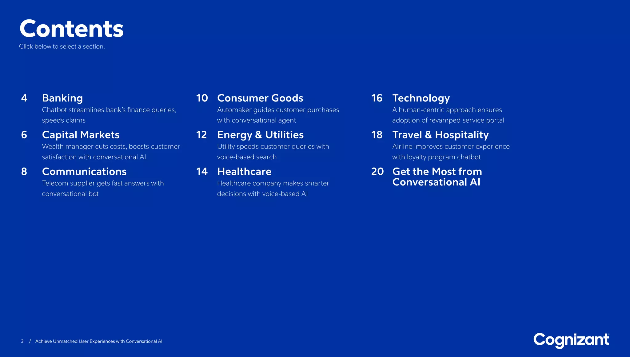 3 / Achieve Unmatched User Experiences with Conversational AI
ContentsClick below to select a section.
4	Banking
Chatbot streamlines bank’s finance queries,
speeds claims
6	Capital Markets
Wealth manager cuts costs, boosts customer
satisfaction with conversational AI
8	Communications
Telecom supplier gets fast answers with
conversational bot
10	Consumer Goods
Automaker guides customer purchases
with conversational agent
12	Energy  Utilities
Utility speeds customer queries with
voice-based search
14	Healthcare
Healthcare company makes smarter
decisions with voice-based AI
16	Technology
A human-centric approach ensures
adoption of revamped service portal
18	Travel  Hospitality
Airline improves customer experience
with loyalty program chatbot
20	Get the Most from
Conversational AI
 