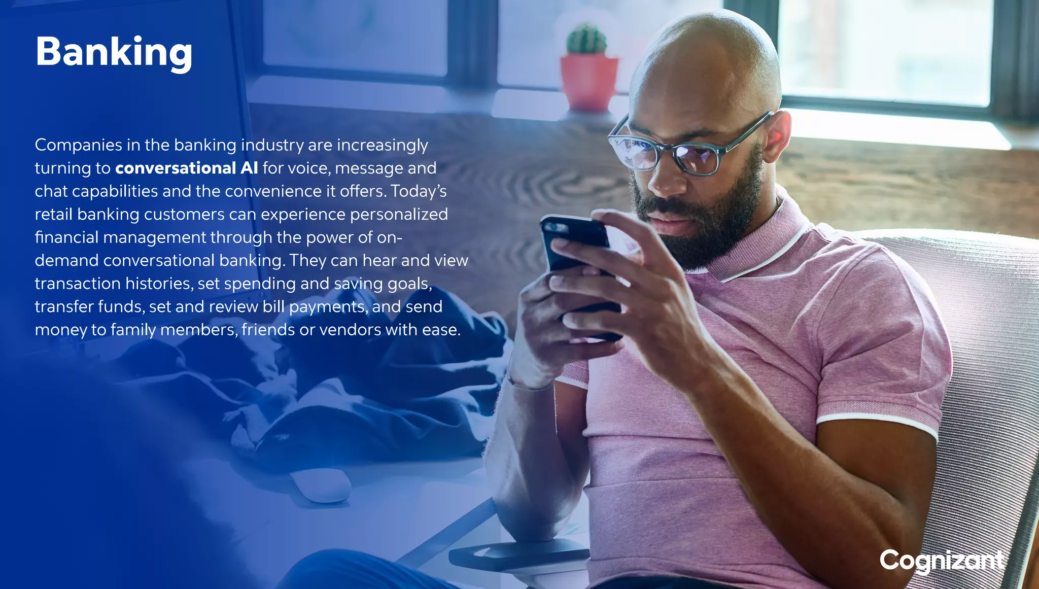 Banking
Companies in the banking industry are increasingly
turning to conversational AI for voice, message and
chat capabilities and the convenience it offers. Today’s
retail banking customers can experience personalized
financial management through the power of on-
demand conversational banking. They can hear and view
transaction histories, set spending and saving goals,
transfer funds, set and review bill payments, and send
money to family members, friends or vendors with ease.
 