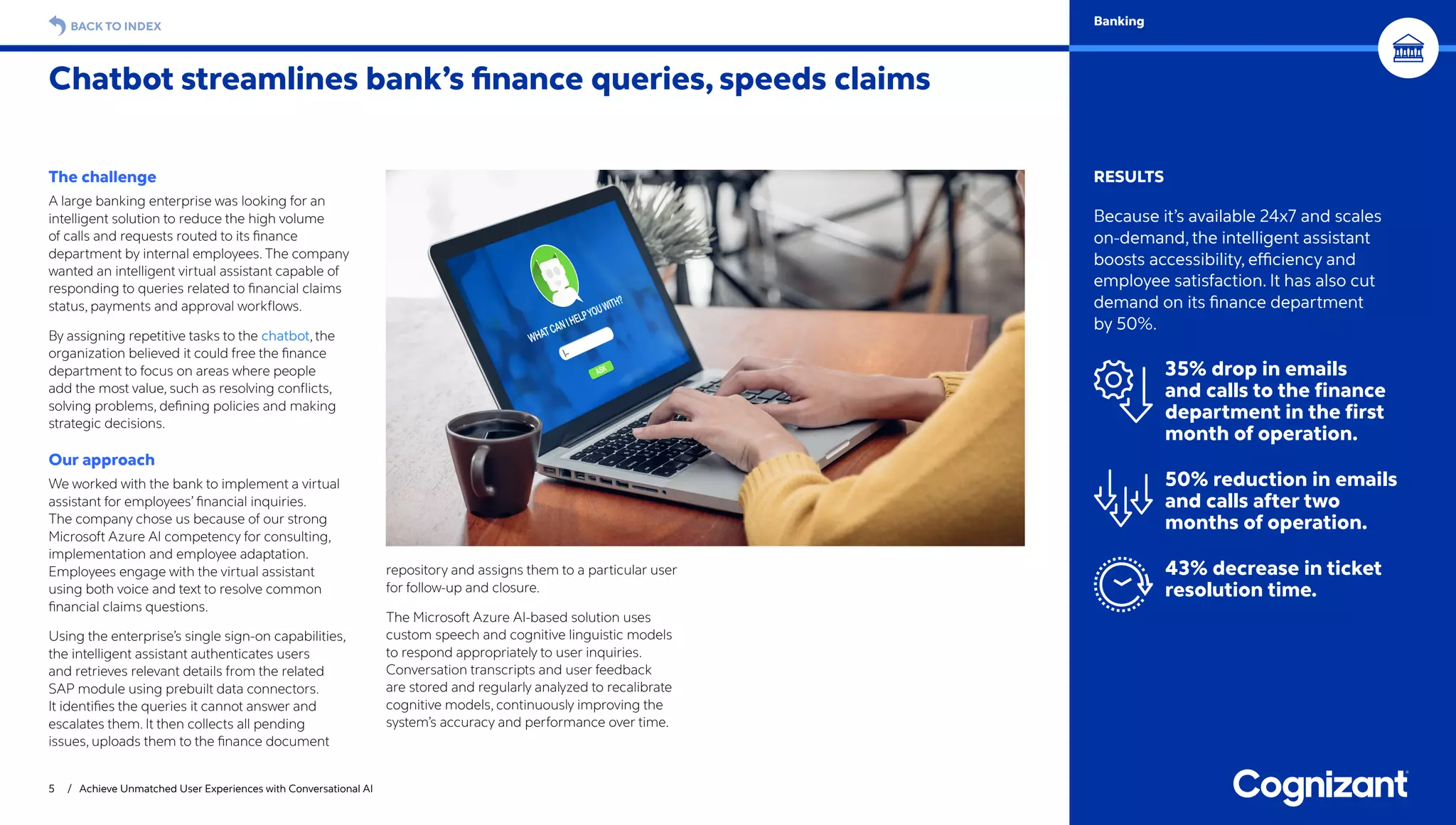 The challenge
A large banking enterprise was looking for an
intelligent solution to reduce the high volume
of calls and requests routed to its finance
department by internal employees. The company
wanted an intelligent virtual assistant capable of
responding to queries related to financial claims
status, payments and approval workflows.
By assigning repetitive tasks to the chatbot, the
organization believed it could free the finance
department to focus on areas where people
add the most value, such as resolving conflicts,
solving problems, defining policies and making
strategic decisions.
Our approach
We worked with the bank to implement a virtual
assistant for employees’ financial inquiries.
The company chose us because of our strong
Microsoft Azure AI competency for consulting,
implementation and employee adaptation.
Employees engage with the virtual assistant
using both voice and text to resolve common
financial claims questions.
Using the enterprise’s single sign-on capabilities,
the intelligent assistant authenticates users
and retrieves relevant details from the related
SAP module using prebuilt data connectors.
It identifies the queries it cannot answer and
escalates them. It then collects all pending
issues, uploads them to the finance document
repository and assigns them to a particular user
for follow-up and closure.
The Microsoft Azure AI-based solution uses
custom speech and cognitive linguistic models
to respond appropriately to user inquiries.
Conversation transcripts and user feedback
are stored and regularly analyzed to recalibrate
cognitive models, continuously improving the
system’s accuracy and performance over time.
Chatbot streamlines bank’s finance queries, speeds claims
5 / Achieve Unmatched User Experiences with Conversational AI
RESULTS
Because it’s available 24x7 and scales
on-demand, the intelligent assistant
boosts accessibility, efficiency and
employee satisfaction. It has also cut
demand on its finance department
by 50%.
35% drop in emails
and calls to the finance
department in the first
month of operation.
50% reduction in emails
and calls after two
months of operation.
43% decrease in ticket
resolution time.
BACK TO INDEX Banking
 