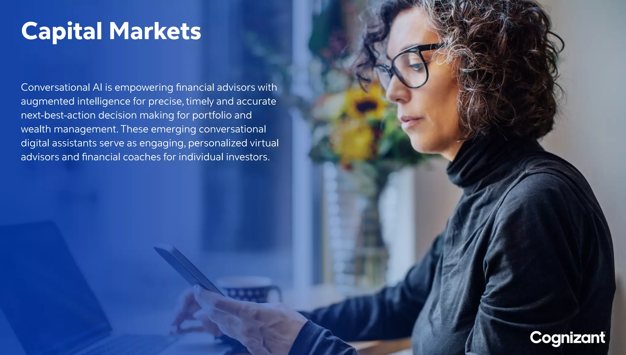 Capital Markets
Conversational AI is empowering financial advisors with
augmented intelligence for precise, timely and accurate
next-best-action decision making for portfolio and
wealth management. These emerging conversational
digital assistants serve as engaging, personalized virtual
advisors and financial coaches for individual investors.
 