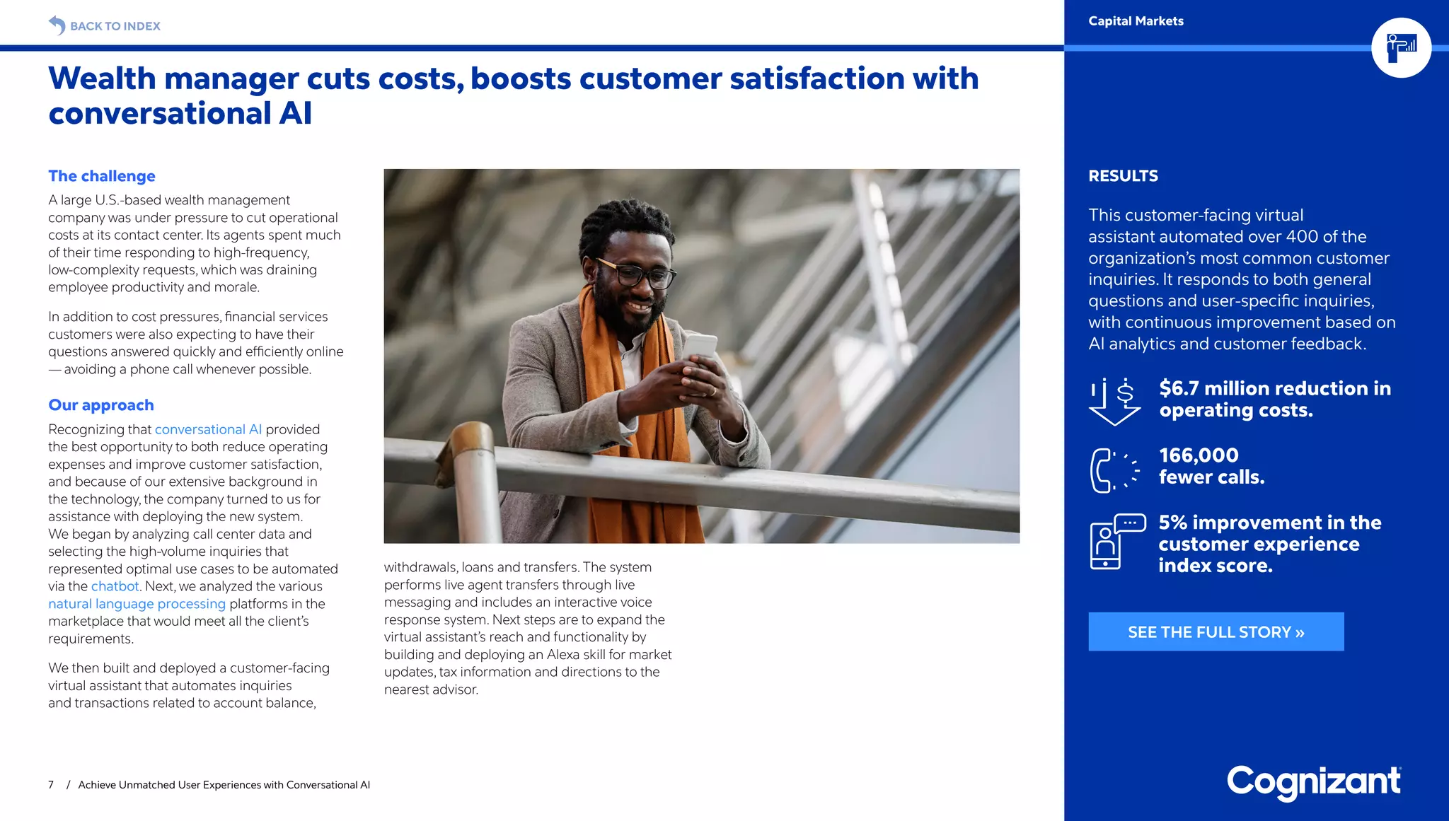 The challenge
A large U.S.-based wealth management
company was under pressure to cut operational
costs at its contact center. Its agents spent much
of their time responding to high-frequency,
low-complexity requests, which was draining
employee productivity and morale.
In addition to cost pressures, financial services
customers were also expecting to have their
questions answered quickly and efficiently online
— avoiding a phone call whenever possible.
Our approach
Recognizing that conversational AI provided
the best opportunity to both reduce operating
expenses and improve customer satisfaction,
and because of our extensive background in
the technology, the company turned to us for
assistance with deploying the new system.
We began by analyzing call center data and
selecting the high-volume inquiries that
represented optimal use cases to be automated
via the chatbot. Next, we analyzed the various
natural language processing platforms in the
marketplace that would meet all the client’s
requirements.
We then built and deployed a customer-facing
virtual assistant that automates inquiries
and transactions related to account balance,
withdrawals, loans and transfers. The system
performs live agent transfers through live
messaging and includes an interactive voice
response system. Next steps are to expand the
virtual assistant’s reach and functionality by
building and deploying an Alexa skill for market
updates, tax information and directions to the
nearest advisor.
Wealth manager cuts costs, boosts customer satisfaction with
conversational AI
7 / Achieve Unmatched User Experiences with Conversational AI
RESULTS
This customer-facing virtual
assistant automated over 400 of the
organization’s most common customer
inquiries. It responds to both general
questions and user-specific inquiries,
with continuous improvement based on
AI analytics and customer feedback.
$6.7 million reduction in
operating costs.
166,000
fewer calls.
5% improvement in the
customer experience
index score.
BACK TO INDEX Capital Markets
SEE THE FULL STORY »
 