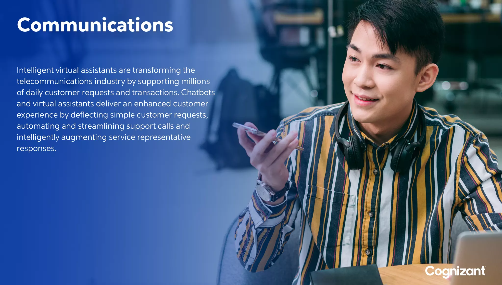 Communications
Intelligent virtual assistants are transforming the
telecommunications industry by supporting millions
of daily customer requests and transactions. Chatbots
and virtual assistants deliver an enhanced customer
experience by deflecting simple customer requests,
automating and streamlining support calls and
intelligently augmenting service representative
responses.
 