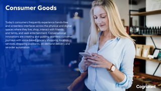 Consumer Goods
Today’s consumers frequently experience hands-free
and screenless interfaces across the physical and digital
spaces where they live, shop, interact with friends
and family, and seek entertainment. Conversational
innovations are creating and guiding seamless customer
journeys with voice-based grocery shopping, location
services, shopping assistants, on-demand delivery and
re-order automation.
 
